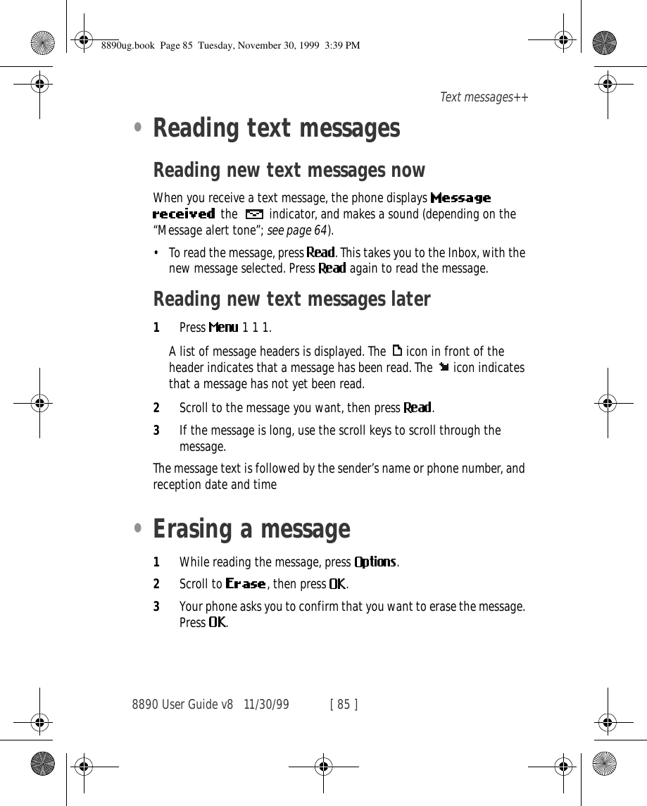 8890 User Guide v8 11/30/99 [ 85 ]Text messages++•Reading text messagesReading new text messages nowWhen you receive a text message, the phone displays the   indicator, and makes a sound (depending on the “Message alert tone”; see page 64).•To read the message, press  . This takes you to the Inbox, with the new message selected. Press   again to read the message.Reading new text messages later1Press   1 1 1.A list of message headers is displayed. The  icon in front of the header indicates that a message has been read. The  icon indicates that a message has not yet been read.2Scroll to the message you want, then press  .3If the message is long, use the scroll keys to scroll through the message.The message text is followed by the sender’s name or phone number, and reception date and time•Erasing a message1While reading the message, press  .2Scroll to  , then press  .3Your phone asks you to confirm that you want to erase the message. Press  .8890ug.book  Page 85  Tuesday, November 30, 1999  3:39 PM