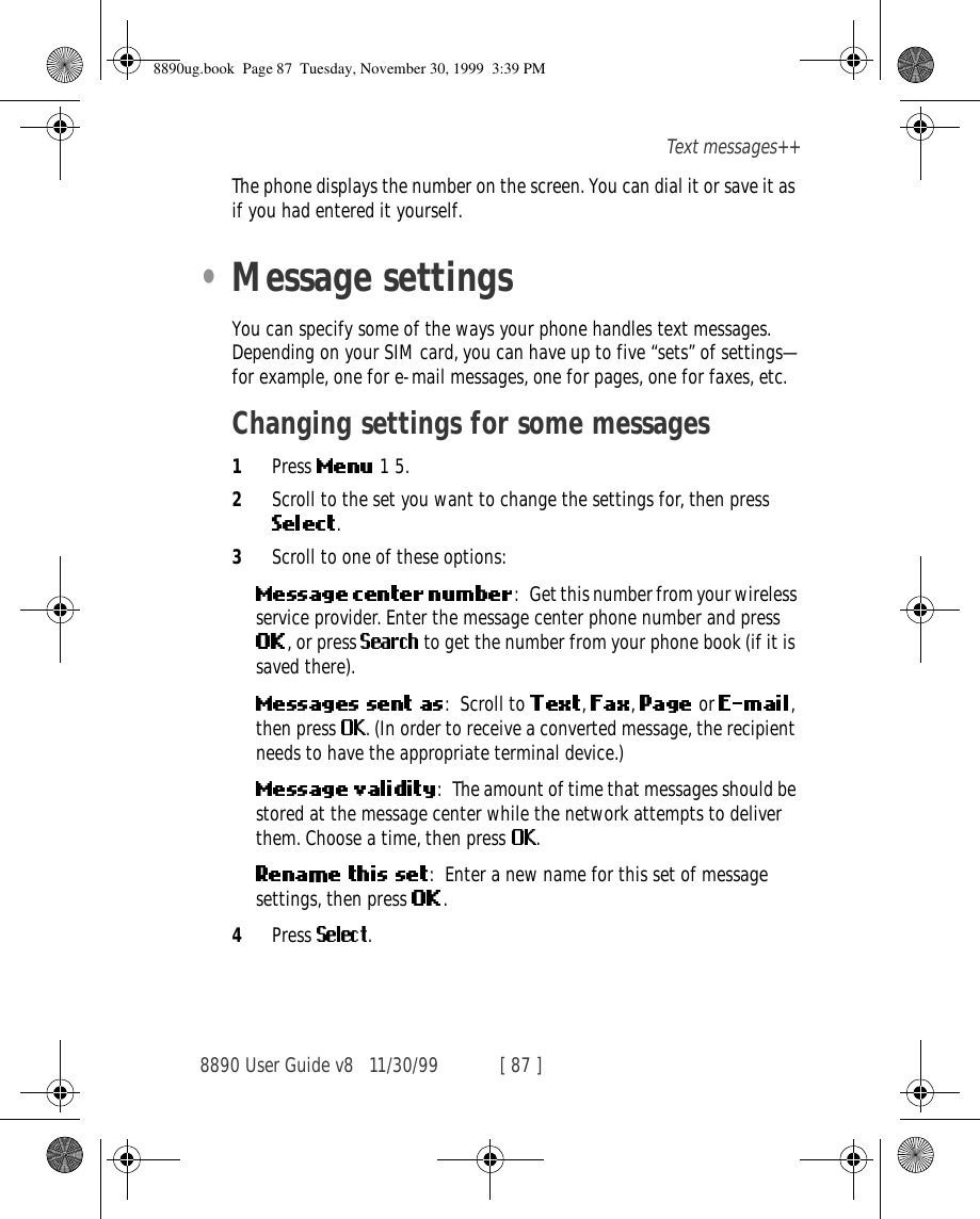 8890 User Guide v8 11/30/99 [ 87 ]Text messages++The phone displays the number on the screen. You can dial it or save it as if you had entered it yourself.•Message settingsYou can specify some of the ways your phone handles text messages. Depending on your SIM card, you can have up to five “sets” of settings—for example, one for e-mail messages, one for pages, one for faxes, etc.Changing settings for some messages1Press   1 5.2Scroll to the set you want to change the settings for, then press .3Scroll to one of these options:: Get this number from your wireless service provider. Enter the message center phone number and press , or press   to get the number from your phone book (if it is saved there).: Scroll to  ,  ,   or  , then press  . (In order to receive a converted message, the recipient needs to have the appropriate terminal device.): The amount of time that messages should be stored at the message center while the network attempts to deliver them. Choose a time, then press  .: Enter a new name for this set of message settings, then press  .4Press  .8890ug.book  Page 87  Tuesday, November 30, 1999  3:39 PM