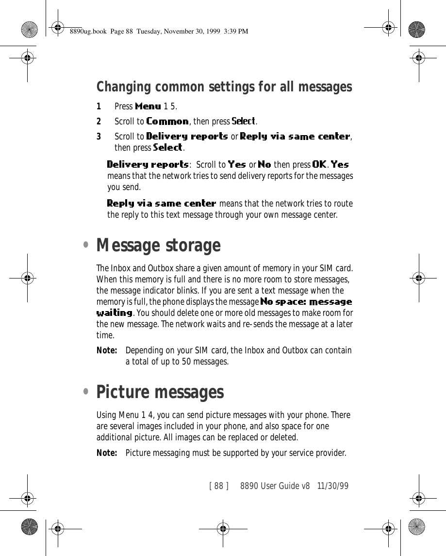 [ 88 ]     8890 User Guide v8 11/30/99Changing common settings for all messages1Press   1 5.2Scroll to  , then press  .3Scroll to   or  , then press  .: Scroll to   or   then press  .   means that the network tries to send delivery reports for the messages you send. means that the network tries to route the reply to this text message through your own message center.•Message storageThe Inbox and Outbox share a given amount of memory in your SIM card. When this memory is full and there is no more room to store messages, the message indicator blinks. If you are sent a text message when the memory is full, the phone displays the message . You should delete one or more old messages to make room for the new message. The network waits and re-sends the message at a later time.Note: Depending on your SIM card, the Inbox and Outbox can contain a total of up to 50 messages.•Picture messagesUsing Menu 1 4, you can send picture messages with your phone. There are several images included in your phone, and also space for one additional picture. All images can be replaced or deleted.Note: Picture messaging must be supported by your service provider.8890ug.book  Page 88  Tuesday, November 30, 1999  3:39 PM