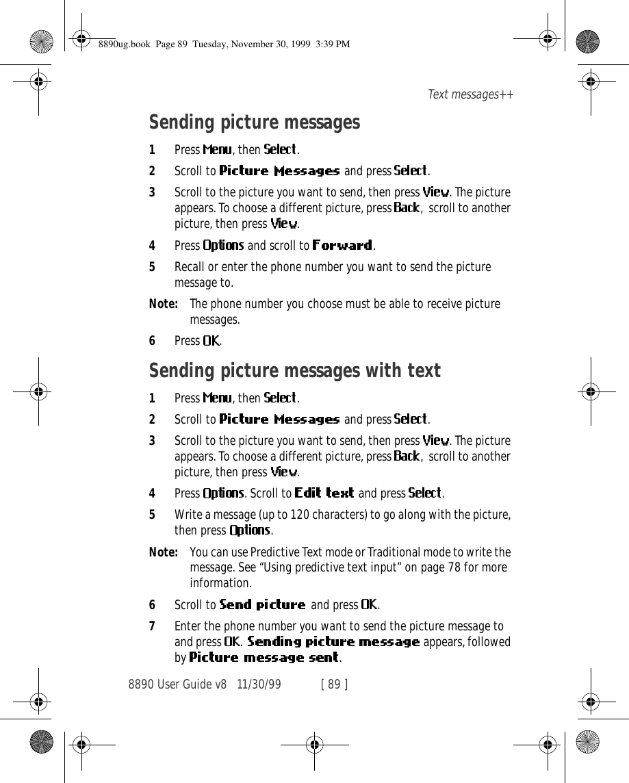 8890 User Guide v8 11/30/99 [ 89 ]Text messages++Sending picture messages1Press  , then  .2Scroll to   and press  .3Scroll to the picture you want to send, then press  . The picture appears. To choose a different picture, press ,  scroll to another picture, then press  .4Press   and scroll to  .5Recall or enter the phone number you want to send the picture message to.Note: The phone number you choose must be able to receive picture messages.6Press  .Sending picture messages with text1Press  , then  .2Scroll to   and press  .3Scroll to the picture you want to send, then press  . The picture appears. To choose a different picture, press  ,  scroll to another picture, then press  .4Press  . Scroll to   and press  .5Write a message (up to 120 characters) to go along with the picture, then press  .Note: You can use Predictive Text mode or Traditional mode to write the message. See “Using predictive text input” on page 78 for more information.6Scroll to  and press  .7Enter the phone number you want to send the picture message to and press  .    appears, followed by  .8890ug.book  Page 89  Tuesday, November 30, 1999  3:39 PM