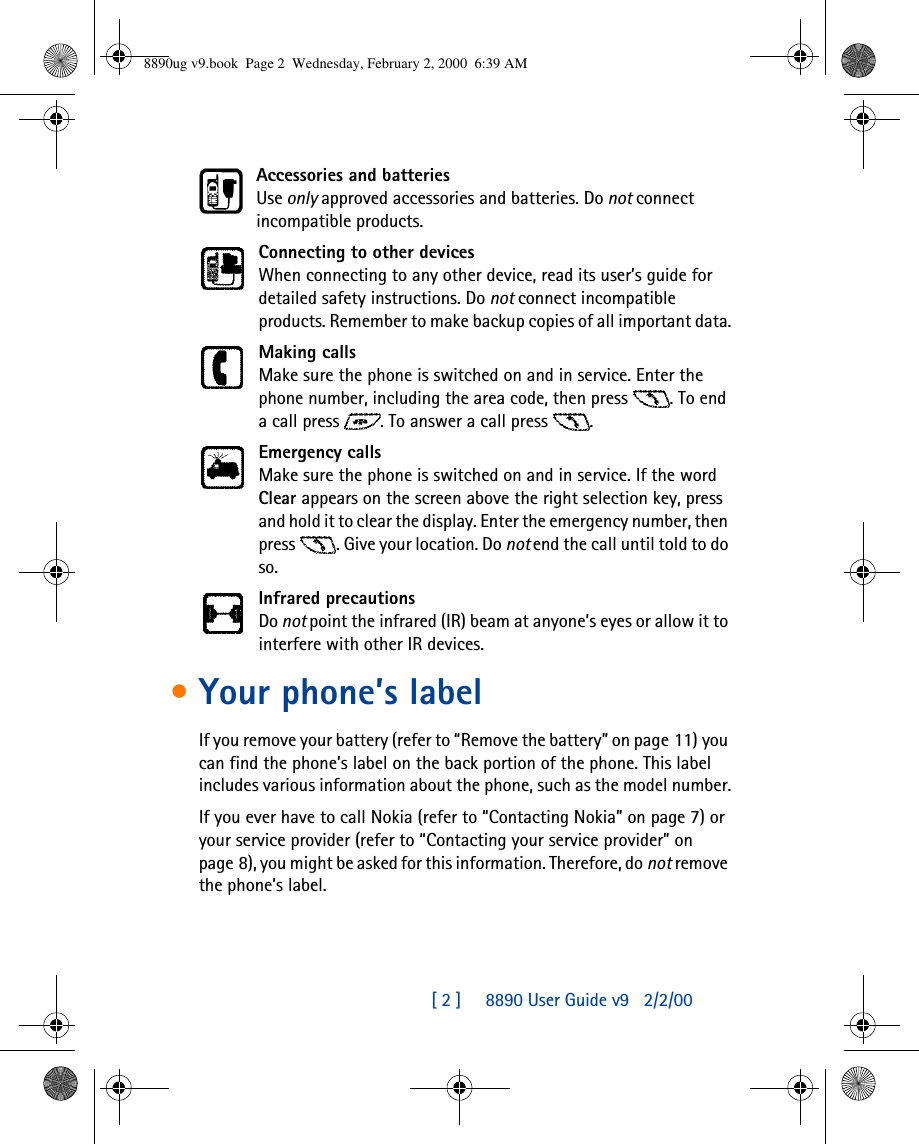 [ 2 ]     8890 User Guide v92/2/00Accessories and batteriesUse only approved accessories and batteries. Do not connect incompatible products.Connecting to other devicesWhen connecting to any other device, read its user’s guide for detailed safety instructions. Do not connect incompatible products. Remember to make backup copies of all important data.Making callsMake sure the phone is switched on and in service. Enter the phone number, including the area code, then press . To end a call press . To answer a call press .Emergency callsMake sure the phone is switched on and in service. If the word Clear appears on the screen above the right selection key, press and hold it to clear the display. Enter the emergency number, then press . Give your location. Do not end the call until told to do so.Infrared precautionsDo not point the infrared (IR) beam at anyone’s eyes or allow it to interfere with other IR devices.•Your phone’s label If you remove your battery (refer to “Remove the battery” on page11) you can find the phone’s label on the back portion of the phone. This label includes various information about the phone, such as the model number.If you ever have to call Nokia (refer to “Contacting Nokia” on page7) or your service provider (refer to “Contacting your service provider” on page8), you might be asked for this information. Therefore, do not remove the phone’s label.8890ug v9.book  Page 2  Wednesday, February 2, 2000  6:39 AM