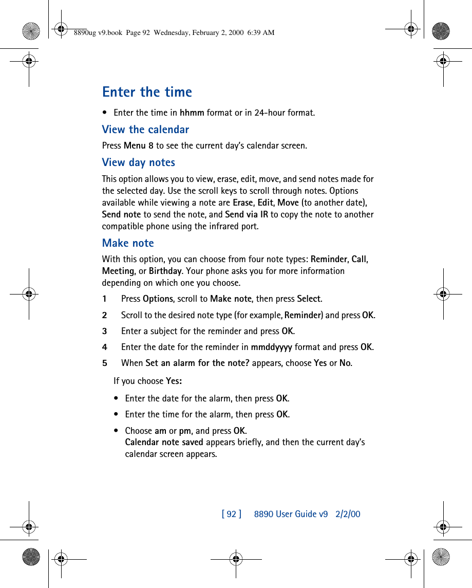 [ 92 ]     8890 User Guide v92/2/00Enter the time•Enter the time in hhmm format or in 24-hour format.View the calendarPress Menu 8 to see the current day’s calendar screen. View day notesThis option allows you to view, erase, edit, move, and send notes made for the selected day. Use the scroll keys to scroll through notes. Options available while viewing a note are Erase, Edit, Move (to another date), Send note to send the note, and Send via IR to copy the note to another compatible phone using the infrared port.Make noteWith this option, you can choose from four note types: Reminder, Call, Meeting, or Birthday. Your phone asks you for more information depending on which one you choose.1Press Options, scroll to Make note, then press Select.2Scroll to the desired note type (for example, Reminder) and press OK.3Enter a subject for the reminder and press OK.4Enter the date for the reminder in mmddyyyy format and press OK.5When Set an alarm for the note? appears, choose Yes or No.If you choose Yes:•Enter the date for the alarm, then press OK.•Enter the time for the alarm, then press OK.•Choose am or pm, and press OK.Calendar note saved appears briefly, and then the current day’s calendar screen appears.8890ug v9.book  Page 92  Wednesday, February 2, 2000  6:39 AM