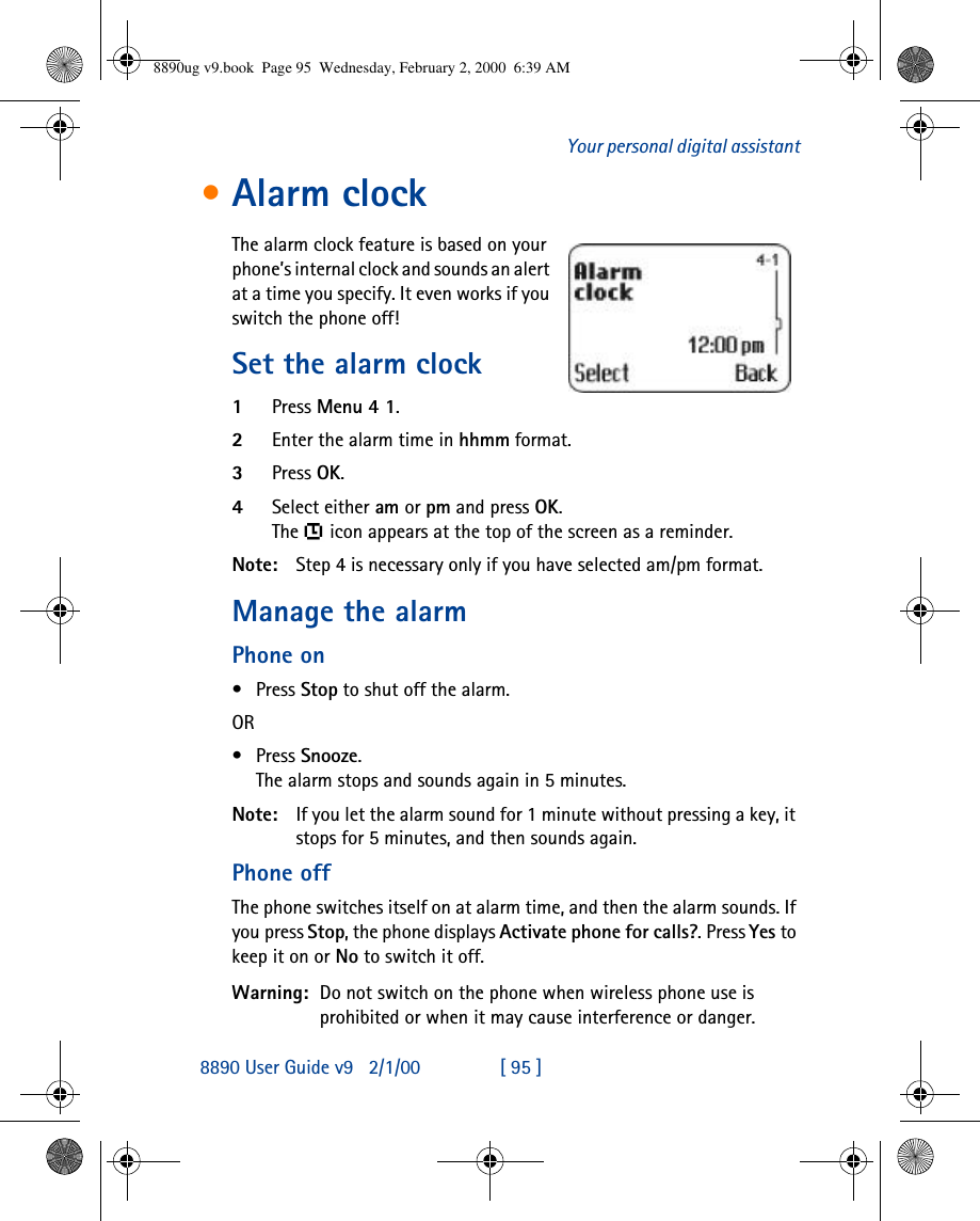 8890 User Guide v92/1/00 [ 95 ]Your personal digital assistant•Alarm clockThe alarm clock feature is based on your phone’s internal clock and sounds an alert at a time you specify. It even works if you switch the phone off!Set the alarm clock1Press Menu 4 1.2Enter the alarm time in hhmm format.3Press OK.4Select either am or pm and press OK.The  icon appears at the top of the screen as a reminder.Note: Step 4 is necessary only if you have selected am/pm format.Manage the alarm Phone on•Press Stop to shut off the alarm.OR •Press Snooze. The alarm stops and sounds again in 5 minutes.Note: If you let the alarm sound for 1 minute without pressing a key, it stops for 5 minutes, and then sounds again.Phone offThe phone switches itself on at alarm time, and then the alarm sounds. If you press Stop, the phone displays Activate phone for calls?. Press Yes to keep it on or No to switch it off.Warning: Do not switch on the phone when wireless phone use is prohibited or when it may cause interference or danger.8890ug v9.book  Page 95  Wednesday, February 2, 2000  6:39 AM