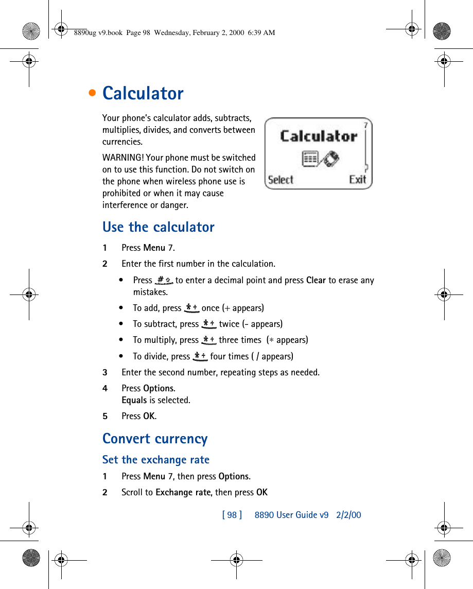 [ 98 ]     8890 User Guide v92/2/00•CalculatorYour phone’s calculator adds, subtracts, multiplies, divides, and converts between currencies.WARNING! Your phone must be switched on to use this function. Do not switch on the phone when wireless phone use is prohibited or when it may cause interference or danger.Use the calculator1Press Menu 7.2Enter the first number in the calculation.•Press  to enter a decimal point and press Clear to erase any mistakes.•To add, press  once(+ appears) •To subtract, press  twice(- appears) •To multiply, press  three times(∗ appears) •To divide, press  four times( /appears) 3Enter the second number, repeating steps as needed.4Press Options. Equals is selected. 5Press OK.Convert currency Set the exchange rate1Press Menu 7, then press Options.2Scroll to Exchange rate, then press OK8890ug v9.book  Page 98  Wednesday, February 2, 2000  6:39 AM