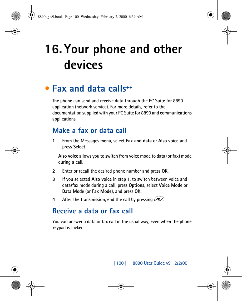 [ 100 ]     8890 User Guide v92/2/0016. Your phone and other devices•Fax and data calls++The phone can send and receive data through the PC Suite for 8890 application (network service). For more details, refer to the documentation supplied with your PC Suite for 8890 and communications applications.Make a fax or data call1From the Messages menu, select Fax and data or Also voice and press Select.Also voice allows you to switch from voice mode to data (or fax) mode during a call.2Enter or recall the desired phone number and press OK.3If you selected Also voice in step 1, to switch between voice and data/fax mode during a call, press Options, select Voice Mode or Data Mode (or Fax Mode), and press OK.4After the transmission, end the call by pressing .Receive a data or fax callYou can answer a data or fax call in the usual way, even when the phone keypad is locked.8890ug v9.book  Page 100  Wednesday, February 2, 2000  6:39 AM