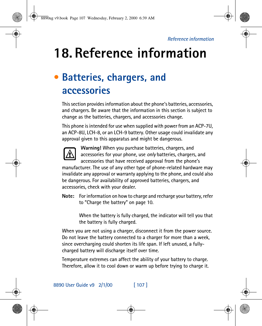 8890 User Guide v92/1/00 [ 107 ]Reference information18. Reference information•Batteries, chargers, and accessoriesThis section provides information about the phone’s batteries, accessories, and chargers. Be aware that the information in this section is subject to change as the batteries, chargers, and accessories change.This phone is intended for use when supplied with power from an ACP-7U, an ACP-8U, LCH-8, or an LCH-9 battery. Other usage could invalidate any approval given to this apparatus and might be dangerous.Warning! When you purchase batteries, chargers, and accessories for your phone, use only batteries, chargers, and accessories that have received approval from the phone’s manufacturer. The use of any other type of phone-related hardware may invalidate any approval or warranty applying to the phone, and could also be dangerous. For availability of approved batteries, chargers, and accessories, check with your dealer.Note: For information on how to charge and recharge your battery, refer to “Charge the battery” on page10.When the battery is fully charged, the indicator will tell you that the battery is fully charged.When you are not using a charger, disconnect it from the power source. Do not leave the battery connected to a charger for more than a week, since overcharging could shorten its life span. If left unused, a fully-charged battery will discharge itself over time.Temperature extremes can affect the ability of your battery to charge. Therefore, allow it to cool down or warm up before trying to charge it.8890ug v9.book  Page 107  Wednesday, February 2, 2000  6:39 AM