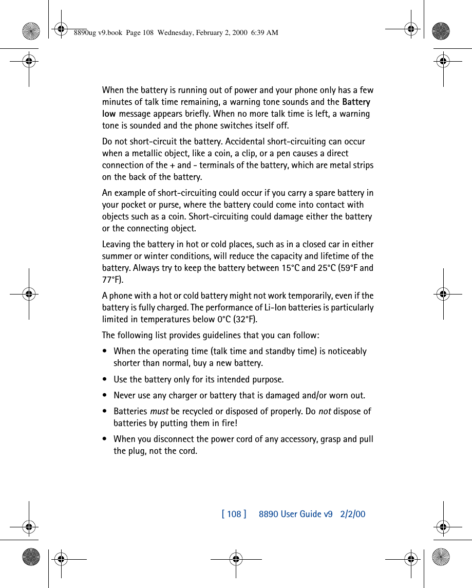 [ 108 ]     8890 User Guide v92/2/00When the battery is running out of power and your phone only has a few minutes of talk time remaining, a warning tone sounds and the Battery low message appears briefly. When no more talk time is left, a warning tone is sounded and the phone switches itself off.Do not short-circuit the battery. Accidental short-circuiting can occur when a metallic object, like a coin, a clip, or a pen causes a direct connection of the + and - terminals of the battery, which are metal strips on the back of the battery.An example of short-circuiting could occur if you carry a spare battery in your pocket or purse, where the battery could come into contact with  objects such as a coin. Short-circuiting could damage either the battery or the connecting object.Leaving the battery in hot or cold places, such as in a closed car in either summer or winter conditions, will reduce the capacity and lifetime of the battery. Always try to keep the battery between 15°C and 25°C (59°F and 77°F).A phone with a hot or cold battery might not work temporarily, even if the battery is fully charged. The performance of Li-Ion batteries is particularly limited in temperatures below 0°C (32°F).The following list provides guidelines that you can follow:•When the operating time (talk time and standby time) is noticeably shorter than normal, buy a new battery.•Use the battery only for its intended purpose.•Never use any charger or battery that is damaged and/or worn out.•Batteries must be recycled or disposed of properly. Do not dispose of batteries by putting them in fire!•When you disconnect the power cord of any accessory, grasp and pull the plug, not the cord.8890ug v9.book  Page 108  Wednesday, February 2, 2000  6:39 AM