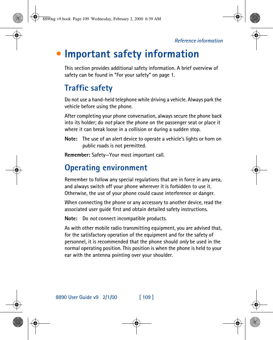 8890 User Guide v92/1/00 [ 109 ]Reference information•Important safety informationThis section provides additional safety information. A brief overview of safety can be found in “For your safety” on page1.Traffic safetyDo not use a hand-held telephone while driving a vehicle. Always park the vehicle before using the phone.After completing your phone conversation, always secure the phone back into its holder; do not place the phone on the passenger seat or place it where it can break loose in a collision or during a sudden stop.Note: The use of an alert device to operate a vehicle’s lights or horn on public roads is not permitted.Remember: Safety—Your most important call.Operating environmentRemember to follow any special regulations that are in force in any area, and always switch off your phone wherever it is forbidden to use it. Otherwise, the use of your phone could cause interference or danger.When connecting the phone or any accessory to another device, read the associated user guide first and obtain detailed safety instructions.Note: Do not connect incompatible products.As with other mobile radio transmitting equipment, you are advised that, for the satisfactory operation of the equipment and for the safety of personnel, it is recommended that the phone should only be used in the normal operating position. This position is when the phone is held to your ear with the antenna pointing over your shoulder.8890ug v9.book  Page 109  Wednesday, February 2, 2000  6:39 AM