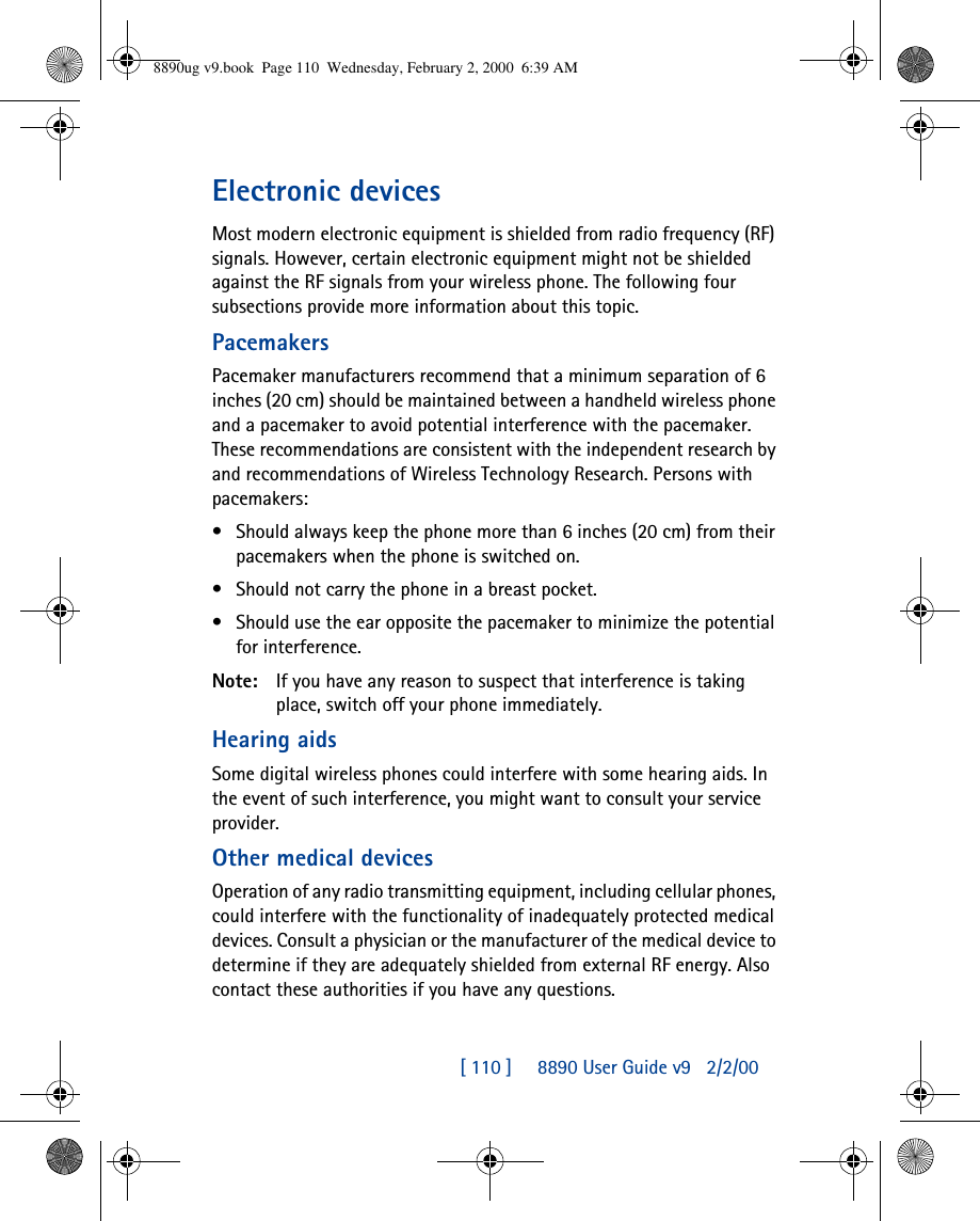 [ 110 ]     8890 User Guide v92/2/00Electronic devicesMost modern electronic equipment is shielded from radio frequency (RF) signals. However, certain electronic equipment might not be shielded against the RF signals from your wireless phone. The following four subsections provide more information about this topic.PacemakersPacemaker manufacturers recommend that a minimum separation of 6 inches (20 cm) should be maintained between a handheld wireless phone and a pacemaker to avoid potential interference with the pacemaker. These recommendations are consistent with the independent research by and recommendations of Wireless Technology Research. Persons with pacemakers:•Should always keep the phone more than 6 inches (20 cm) from their pacemakers when the phone is switched on.•Should not carry the phone in a breast pocket.•Should use the ear opposite the pacemaker to minimize the potential for interference.Note: If you have any reason to suspect that interference is taking place, switch off your phone immediately.Hearing aidsSome digital wireless phones could interfere with some hearing aids. In the event of such interference, you might want to consult your service provider.Other medical devicesOperation of any radio transmitting equipment, including cellular phones, could interfere with the functionality of inadequately protected medical devices. Consult a physician or the manufacturer of the medical device to determine if they are adequately shielded from external RF energy. Also contact these authorities if you have any questions.8890ug v9.book  Page 110  Wednesday, February 2, 2000  6:39 AM