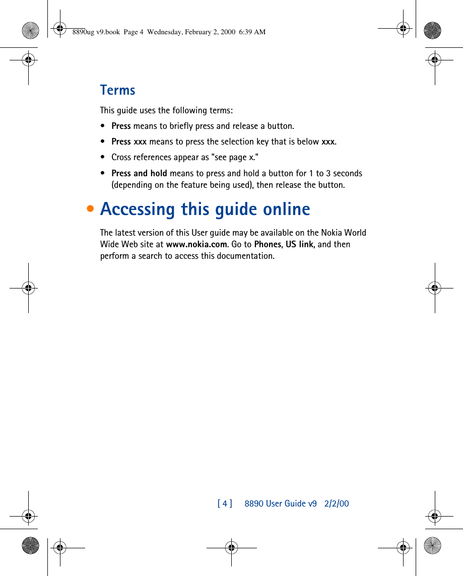 [ 4 ]     8890 User Guide v92/2/00TermsThis guide uses the following terms:•Press means to briefly press and release a button.•Press xxx means to press the selection key that is below xxx. •Cross references appear as &quot;see page x.&quot;•Press and hold means to press and hold a button for 1 to 3 seconds (depending on the feature being used), then release the button.•Accessing this guide onlineThe latest version of this User guide may be available on the Nokia World Wide Web site at www.nokia.com. Go to Phones, US link, and then perform a search to access this documentation.8890ug v9.book  Page 4  Wednesday, February 2, 2000  6:39 AM