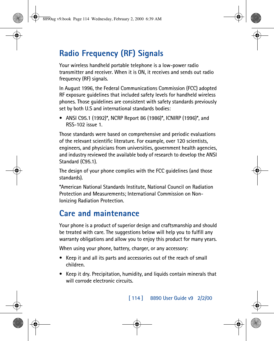 [ 114 ]     8890 User Guide v92/2/00Radio Frequency (RF) SignalsYour wireless handheld portable telephone is a low-power radio transmitter and receiver. When it is ON, it receives and sends out radio frequency (RF) signals.In August 1996, the Federal Communications Commission (FCC) adopted RF exposure guidelines that included safety levels for handheld wireless phones. Those guidelines are consistent with safety standards previously set by both U.S and international standards bodies:•ANSI C95.1 (1992)*, NCRP Report 86 (1986)*, ICNIRP (1996)*, and RSS-102 issue 1.Those standards were based on comprehensive and periodic evaluations of the relevant scientific literature. For example, over 120 scientists, engineers, and physicians from universities, government health agencies, and industry reviewed the available body of research to develop the ANSI Standard (C95.1).The design of your phone complies with the FCC guidelines (and those standards).*American National Standards Institute, National Council on Radiation Protection and Measurements; International Commission on Non-Ionizing Radiation Protection.Care and maintenanceYour phone is a product of superior design and craftsmanship and should be treated with care. The suggestions below will help you to fulfill any warranty obligations and allow you to enjoy this product for many years. When using your phone, battery, charger, or any accessory:•Keep it and all its parts and accessories out of the reach of small children.•Keep it dry. Precipitation, humidity, and liquids contain minerals that will corrode electronic circuits.8890ug v9.book  Page 114  Wednesday, February 2, 2000  6:39 AM