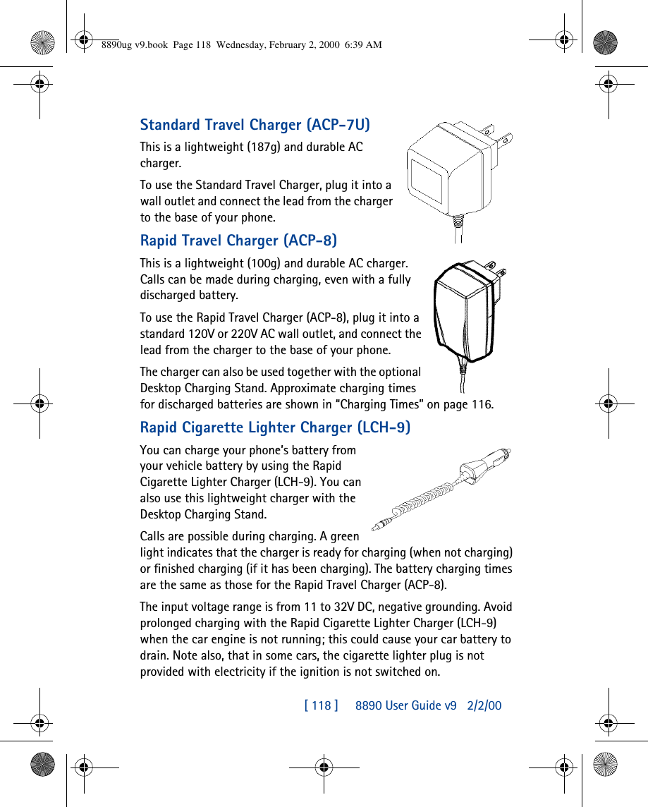 [ 118 ]     8890 User Guide v92/2/00Standard Travel Charger (ACP-7U)This is a lightweight (187g) and durable AC charger.To use the Standard Travel Charger, plug it into a wall outlet and connect the lead from the charger to the base of your phone. Rapid Travel Charger (ACP-8)This is a lightweight (100g) and durable AC charger. Calls can be made during charging, even with a fully discharged battery.To use the Rapid Travel Charger (ACP-8), plug it into a standard 120V or 220V AC wall outlet, and connect the lead from the charger to the base of your phone.The charger can also be used together with the optional Desktop Charging Stand. Approximate charging times for discharged batteries are shown in “Charging Times” on page116.Rapid Cigarette Lighter Charger (LCH-9)You can charge your phone’s battery from your vehicle battery by using the Rapid Cigarette Lighter Charger (LCH-9). You can also use this lightweight charger with the Desktop Charging Stand. Calls are possible during charging. A green light indicates that the charger is ready for charging (when not charging) or finished charging (if it has been charging). The battery charging times are the same as those for the Rapid Travel Charger (ACP-8).The input voltage range is from 11 to 32V DC, negative grounding. Avoid prolonged charging with the Rapid Cigarette Lighter Charger (LCH-9) when the car engine is not running; this could cause your car battery to drain. Note also, that in some cars, the cigarette lighter plug is not provided with electricity if the ignition is not switched on.8890ug v9.book  Page 118  Wednesday, February 2, 2000  6:39 AM