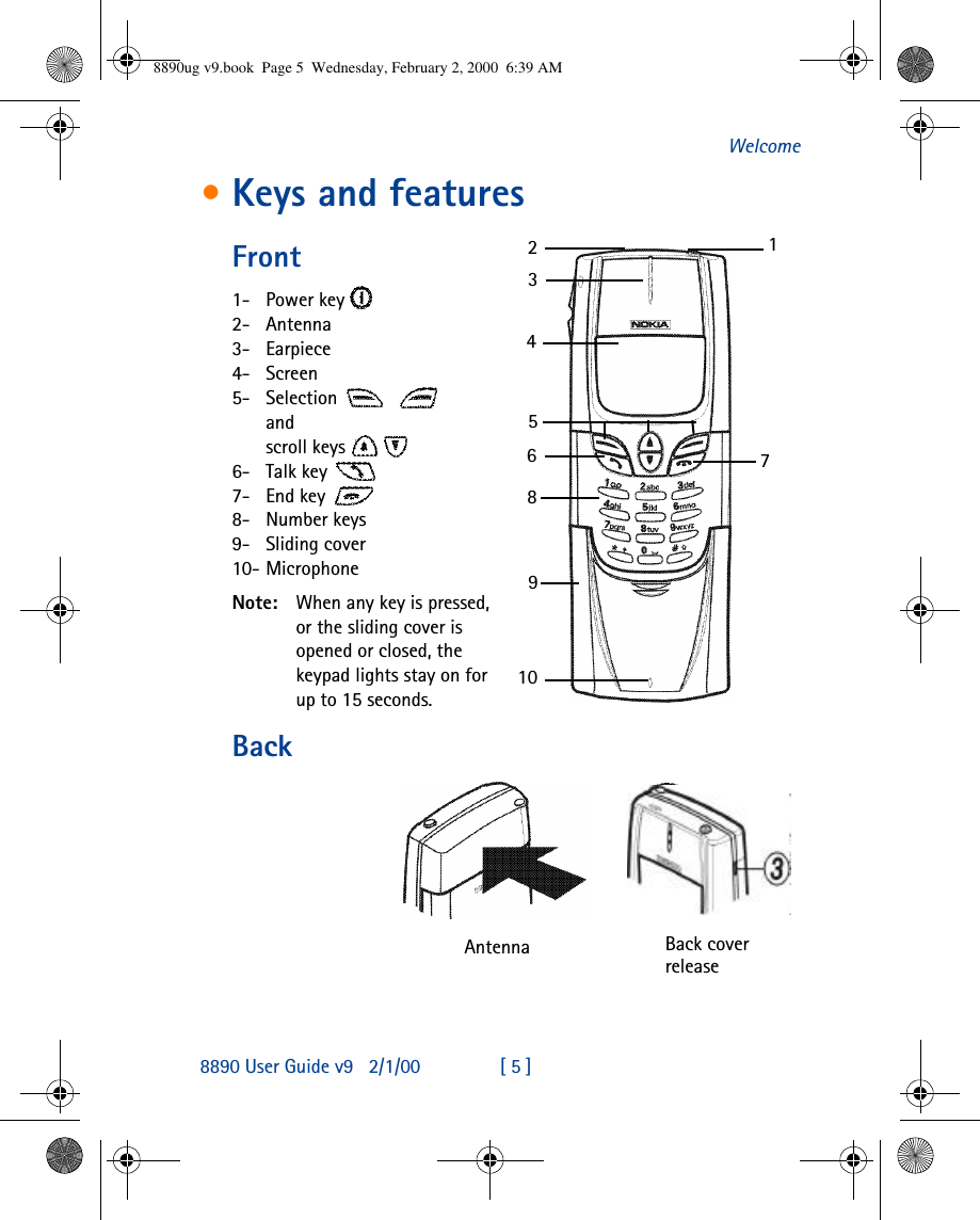 8890 User Guide v92/1/00 [ 5 ]Welcome•Keys and featuresFront1-  Power key 2-  Antenna3-  Earpiece4-  Screen5-  Selection   and scroll keys  6-  Talk key 7-  End key 8-  Number keys9-  Sliding cover10- MicrophoneNote: When any key is pressed,or the sliding cover is opened or closed, the keypad lights stay on for up to 15 seconds.BackAntenna  Back cover release123456789108890ug v9.book  Page 5  Wednesday, February 2, 2000  6:39 AM