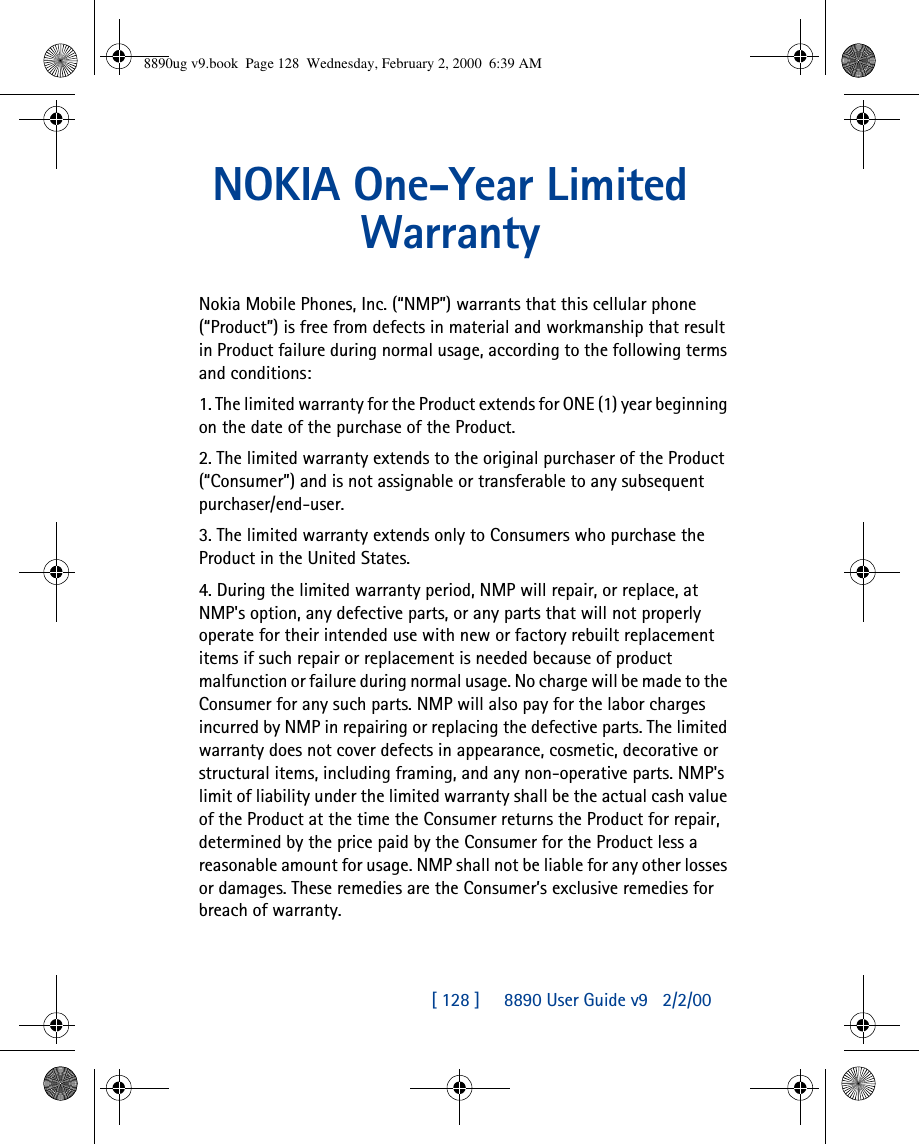 [ 128 ]     8890 User Guide v92/2/00NOKIA One-Year Limited WarrantyNokia Mobile Phones, Inc. (“NMP”) warrants that this cellular phone (“Product”) is free from defects in material and workmanship that result in Product failure during normal usage, according to the following terms and conditions:1. The limited warranty for the Product extends for ONE (1) year beginning on the date of the purchase of the Product.2. The limited warranty extends to the original purchaser of the Product (“Consumer”) and is not assignable or transferable to any subsequent purchaser/end-user.3. The limited warranty extends only to Consumers who purchase the Product in the United States.4. During the limited warranty period, NMP will repair, or replace, at NMP&apos;s option, any defective parts, or any parts that will not properly operate for their intended use with new or factory rebuilt replacement items if such repair or replacement is needed because of product malfunction or failure during normal usage. No charge will be made to the Consumer for any such parts. NMP will also pay for the labor charges incurred by NMP in repairing or replacing the defective parts. The limited warranty does not cover defects in appearance, cosmetic, decorative or structural items, including framing, and any non-operative parts. NMP&apos;s limit of liability under the limited warranty shall be the actual cash value of the Product at the time the Consumer returns the Product for repair, determined by the price paid by the Consumer for the Product less a reasonable amount for usage. NMP shall not be liable for any other losses or damages. These remedies are the Consumer’s exclusive remedies for breach of warranty.8890ug v9.book  Page 128  Wednesday, February 2, 2000  6:39 AM