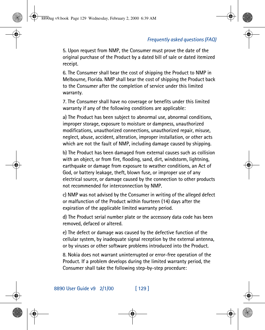 8890 User Guide v92/1/00 [ 129 ]Frequently asked questions (FAQ)5. Upon request from NMP, the Consumer must prove the date of the original purchase of the Product by a dated bill of sale or dated itemized receipt.6. The Consumer shall bear the cost of shipping the Product to NMP in Melbourne, Florida. NMP shall bear the cost of shipping the Product back to the Consumer after the completion of service under this limited warranty.7. The Consumer shall have no coverage or benefits under this limited warranty if any of the following conditions are applicable:a) The Product has been subject to abnormal use, abnormal conditions, improper storage, exposure to moisture or dampness, unauthorized modifications, unauthorized connections, unauthorized repair, misuse, neglect, abuse, accident, alteration, improper installation, or other acts which are not the fault of NMP, including damage caused by shipping.b) The Product has been damaged from external causes such as collision with an object, or from fire, flooding, sand, dirt, windstorm, lightning, earthquake or damage from exposure to weather conditions, an Act of God, or battery leakage, theft, blown fuse, or improper use of any electrical source, or damage caused by the connection to other products not recommended for interconnection by NMP.c) NMP was not advised by the Consumer in writing of the alleged defect or malfunction of the Product within fourteen (14) days after the expiration of the applicable limited warranty period.d) The Product serial number plate or the accessory data code has been removed, defaced or altered.e) The defect or damage was caused by the defective function of the cellular system, by inadequate signal reception by the external antenna, or by viruses or other software problems introduced into the Product.8. Nokia does not warrant uninterrupted or error-free operation of the Product. If a problem develops during the limited warranty period, the Consumer shall take the following step-by-step procedure:8890ug v9.book  Page 129  Wednesday, February 2, 2000  6:39 AM