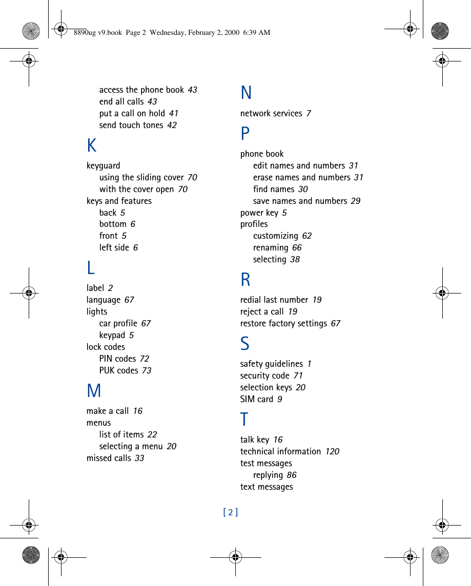 [ 2 ]access the phone book 43end all calls 43put a call on hold 41send touch tones 42Kkeyguardusing the sliding cover 70with the cover open 70keys and featuresback 5bottom 6front 5left side 6Llabel 2language 67lightscar profile 67keypad 5lock codesPIN codes 72PUK codes 73Mmake a call 16menuslist of items 22selecting a menu 20missed calls 33Nnetwork services 7Pphone bookedit names and numbers 31erase names and numbers 31find names 30save names and numbers 29power key 5profilescustomizing 62renaming 66selecting 38Rredial last number 19reject a call 19restore factory settings 67Ssafety guidelines 1security code 71selection keys 20SIM card 9Ttalk key 16technical information 120test messagesreplying 86text messages8890ug v9.book  Page 2  Wednesday, February 2, 2000  6:39 AM