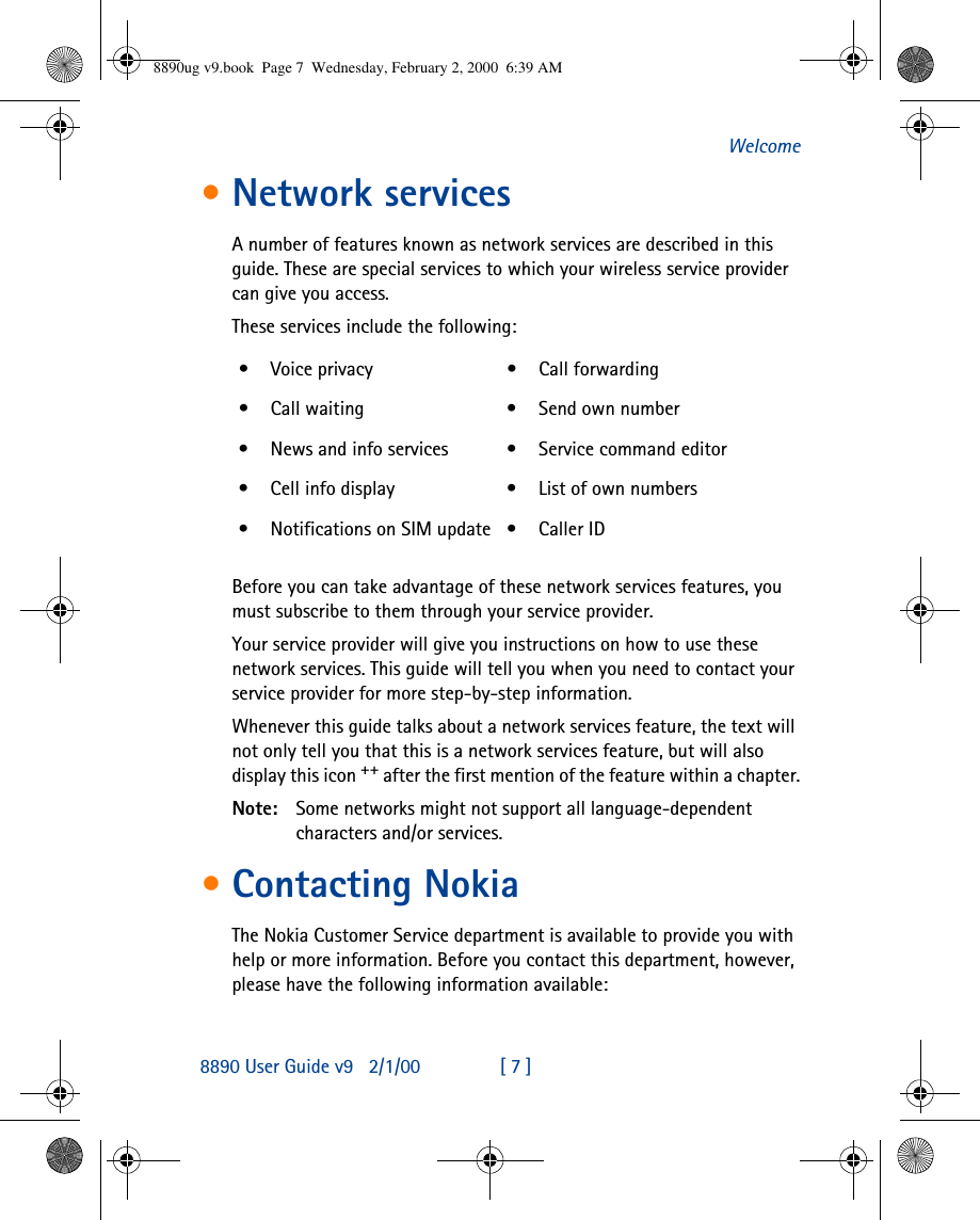 8890 User Guide v92/1/00 [ 7 ]Welcome•Network servicesA number of features known as network services are described in this guide. These are special services to which your wireless service provider can give you access.These services include the following:Before you can take advantage of these network services features, you must subscribe to them through your service provider.Your service provider will give you instructions on how to use these network services. This guide will tell you when you need to contact your service provider for more step-by-step information.Whenever this guide talks about a network services feature, the text will not only tell you that this is a network services feature, but will also display this icon ++ after the first mention of the feature within a chapter.Note: Some networks might not support all language-dependent characters and/or services.•Contacting NokiaThe Nokia Customer Service department is available to provide you with help or more information. Before you contact this department, however, please have the following information available:•Voice privacy •Call forwarding•Call waiting •Send own number•News and info services •Service command editor•Cell info display •List of own numbers•Notifications on SIM update •Caller ID8890ug v9.book  Page 7  Wednesday, February 2, 2000  6:39 AM