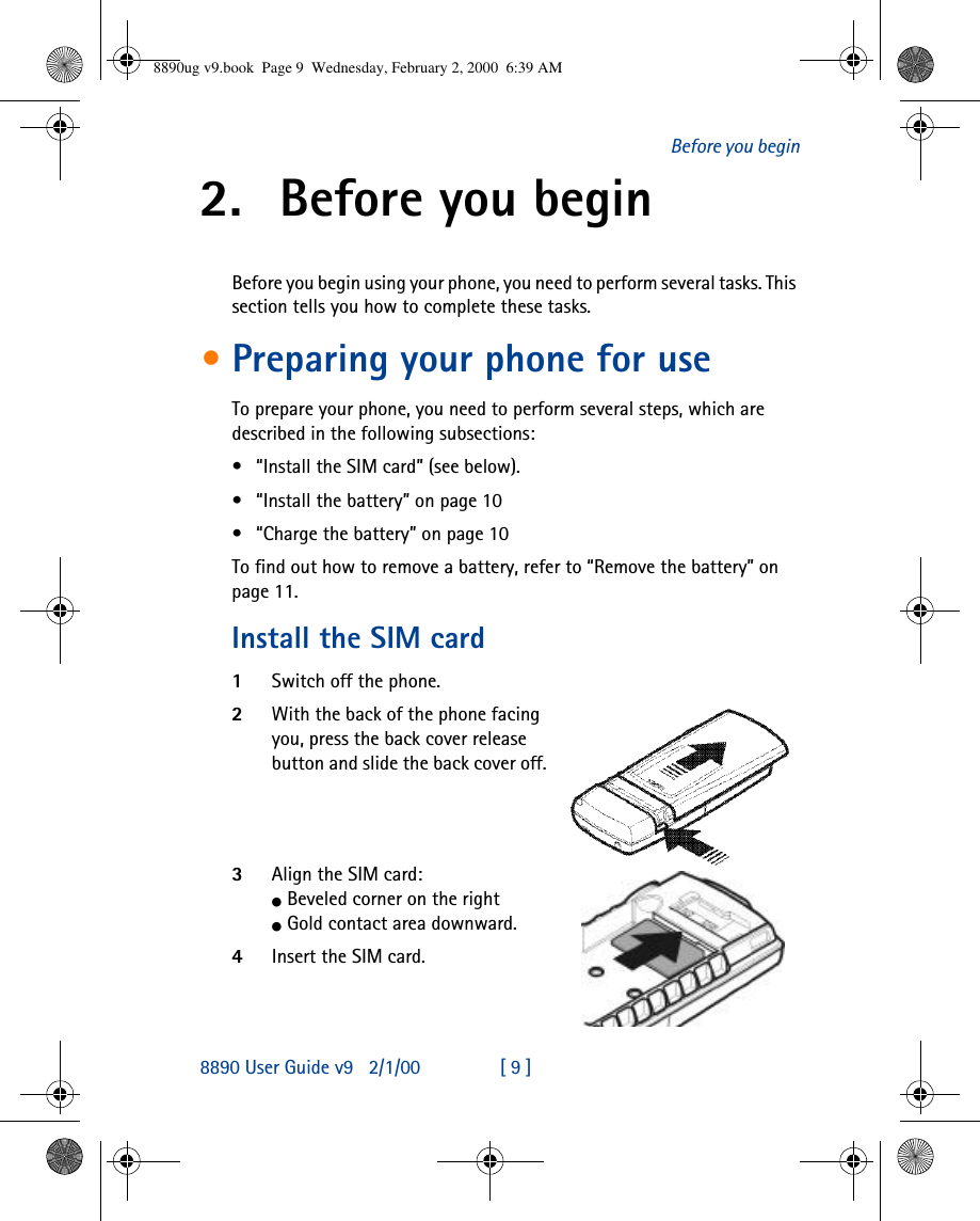 8890 User Guide v92/1/00 [ 9 ]Before you begin2. Before you beginBefore you begin using your phone, you need to perform several tasks. This section tells you how to complete these tasks.•Preparing your phone for useTo prepare your phone, you need to perform several steps, which are described in the following subsections:•“Install the SIM card” (see below).•“Install the battery” on page10•“Charge the battery” on page10To find out how to remove a battery, refer to “Remove the battery” on page11.Install the SIM card1Switch off the phone.2With the back of the phone facing you, press the back cover release button and slide the back cover off.3Align the SIM card:l Beveled corner on the rightl Gold contact area downward.4Insert the SIM card.8890ug v9.book  Page 9  Wednesday, February 2, 2000  6:39 AM