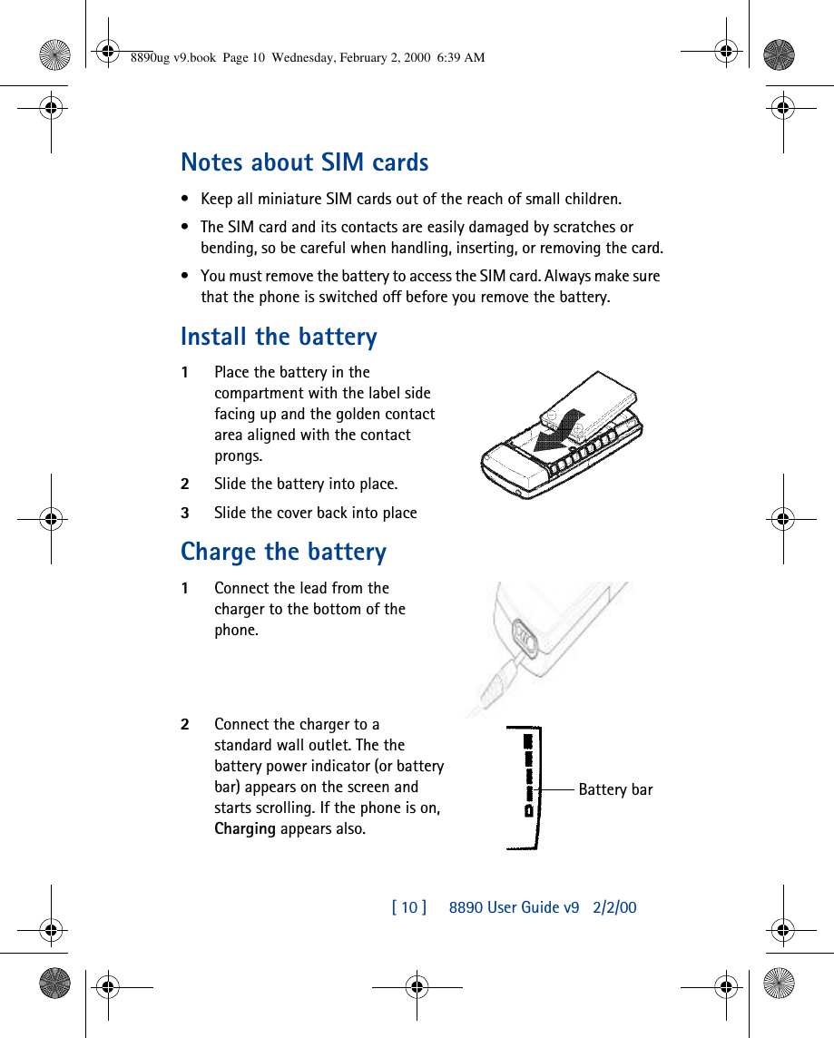 [ 10 ]     8890 User Guide v92/2/00Notes about SIM cards•Keep all miniature SIM cards out of the reach of small children.•The SIM card and its contacts are easily damaged by scratches or bending, so be careful when handling, inserting, or removing the card.•You must remove the battery to access the SIM card. Always make sure that the phone is switched off before you remove the battery.Install the battery1Place the battery in the compartment with the label side facing up and the golden contact area aligned with the contact prongs.2Slide the battery into place.3Slide the cover back into placeCharge the battery1Connect the lead from the charger to the bottom of the phone.2Connect the charger to a standard wall outlet. The the battery power indicator (or battery bar) appears on the screen and starts scrolling. If the phone is on, Charging appears also.Battery bar8890ug v9.book  Page 10  Wednesday, February 2, 2000  6:39 AM