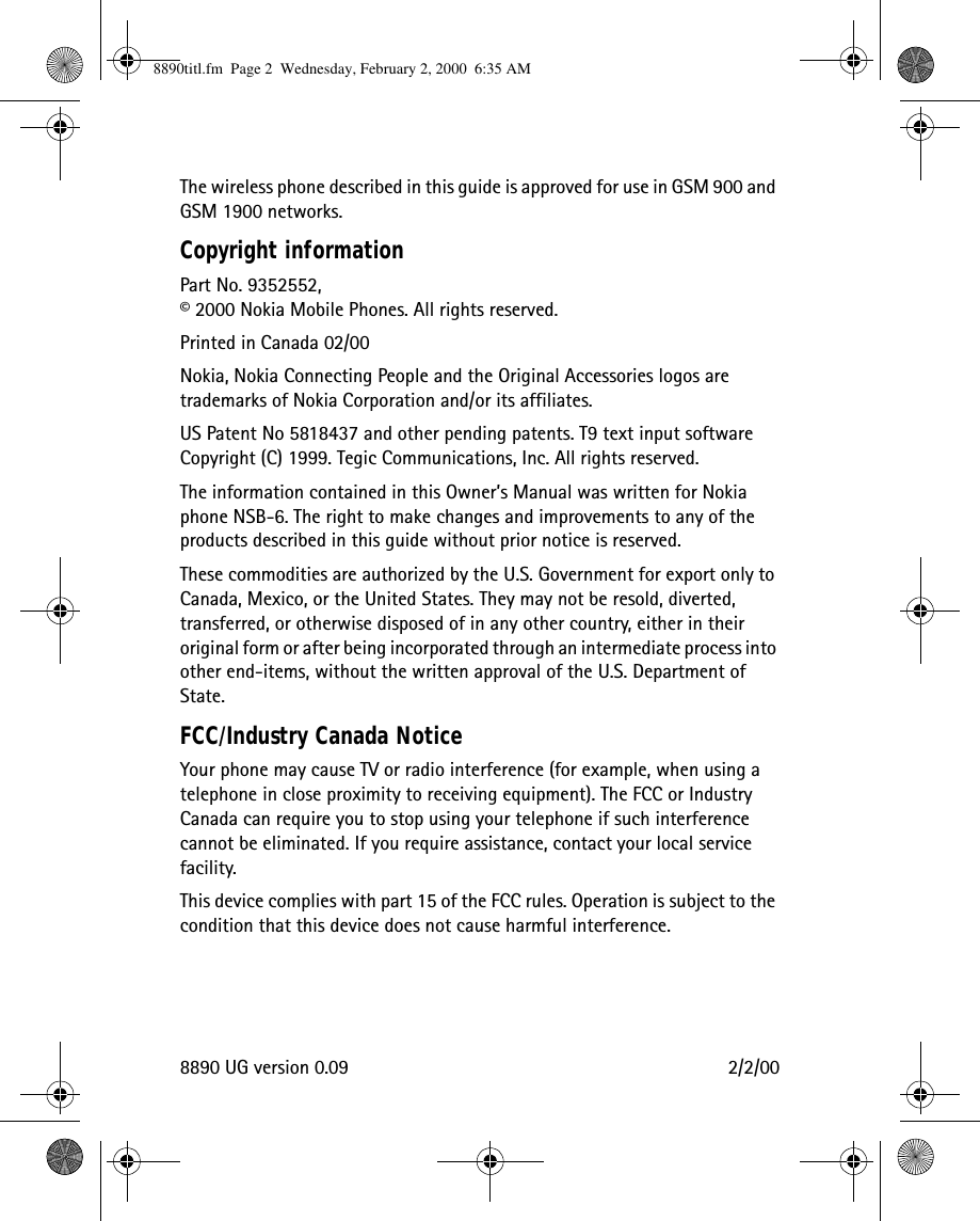 8890 UG version 0.09 2/2/00The wireless phone described in this guide is approved for use in GSM 900 and GSM 1900 networks.Copyright informationPart No. 9352552, © 2000 Nokia Mobile Phones. All rights reserved.Printed in Canada 02/00Nokia, Nokia Connecting People and the Original Accessories logos are trademarks of Nokia Corporation and/or its affiliates.US Patent No 5818437 and other pending patents. T9 text input software  Copyright (C) 1999. Tegic Communications, Inc. All rights reserved.The information contained in this Owner’s Manual was written for Nokia phone NSB-6. The right to make changes and improvements to any of the products described in this guide without prior notice is reserved.These commodities are authorized by the U.S. Government for export only to Canada, Mexico, or the United States. They may not be resold, diverted, transferred, or otherwise disposed of in any other country, either in their original form or after being incorporated through an intermediate process into other end-items, without the written approval of the U.S. Department of State.FCC/Industry Canada NoticeYour phone may cause TV or radio interference (for example, when using a telephone in close proximity to receiving equipment). The FCC or Industry Canada can require you to stop using your telephone if such interference cannot be eliminated. If you require assistance, contact your local service facility.This device complies with part 15 of the FCC rules. Operation is subject to the condition that this device does not cause harmful interference.8890titl.fm  Page 2  Wednesday, February 2, 2000  6:35 AM