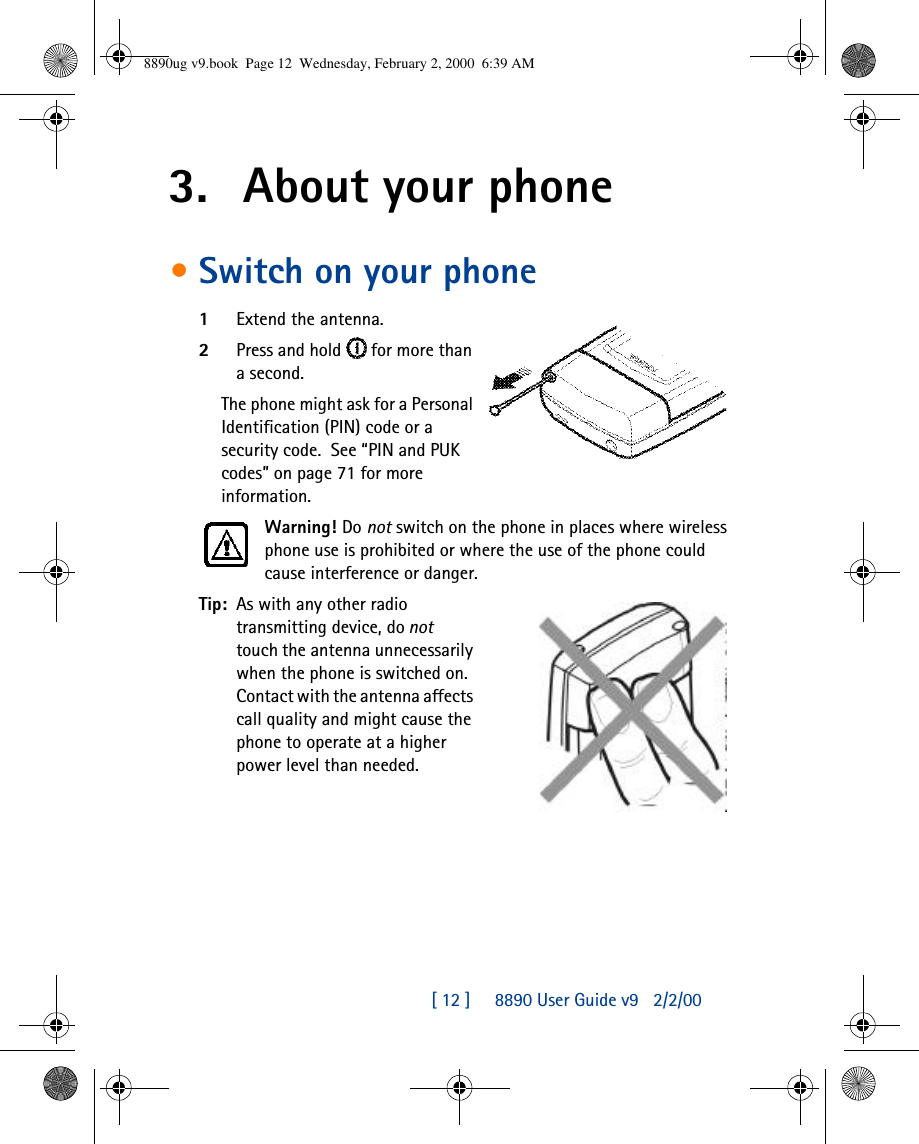 [ 12 ]     8890 User Guide v92/2/003. About your phone•Switch on your phone1Extend the antenna.2Press and hold  for more than a second.  The phone might ask for a Personal Identification (PIN) code or a security code.  See “PIN and PUK codes” on page71 for more information.Warning! Do not switch on the phone in places where wireless phone use is prohibited or where the use of the phone could cause interference or danger.Tip: As with any other radio transmitting device, do not  touch the antenna unnecessarily when the phone is switched on. Contact with the antenna affects call quality and might cause the phone to operate at a higher power level than needed.8890ug v9.book  Page 12  Wednesday, February 2, 2000  6:39 AM