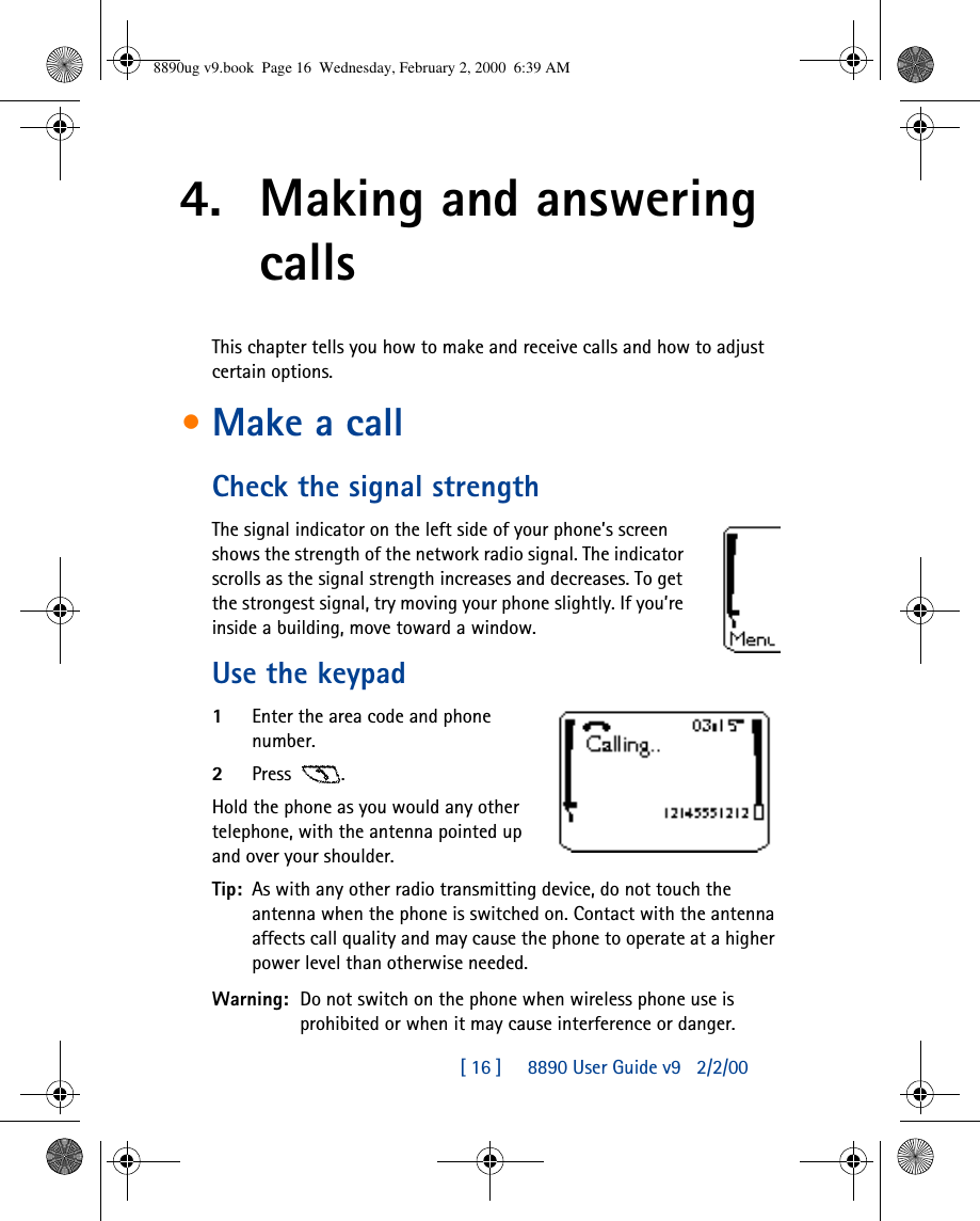 [ 16 ]     8890 User Guide v92/2/004. Making and answering callsThis chapter tells you how to make and receive calls and how to adjust certain options.•Make a callCheck the signal strengthThe signal indicator on the left side of your phone’s screen shows the strength of the network radio signal. The indicator scrolls as the signal strength increases and decreases. To get the strongest signal, try moving your phone slightly. If you’re inside a building, move toward a window.Use the keypad1Enter the area code and phone number.2Press .Hold the phone as you would any other telephone, with the antenna pointed up and over your shoulder.Tip: As with any other radio transmitting device, do not touch the antenna when the phone is switched on. Contact with the antenna affects call quality and may cause the phone to operate at a higher power level than otherwise needed.Warning: Do not switch on the phone when wireless phone use is prohibited or when it may cause interference or danger.8890ug v9.book  Page 16  Wednesday, February 2, 2000  6:39 AM