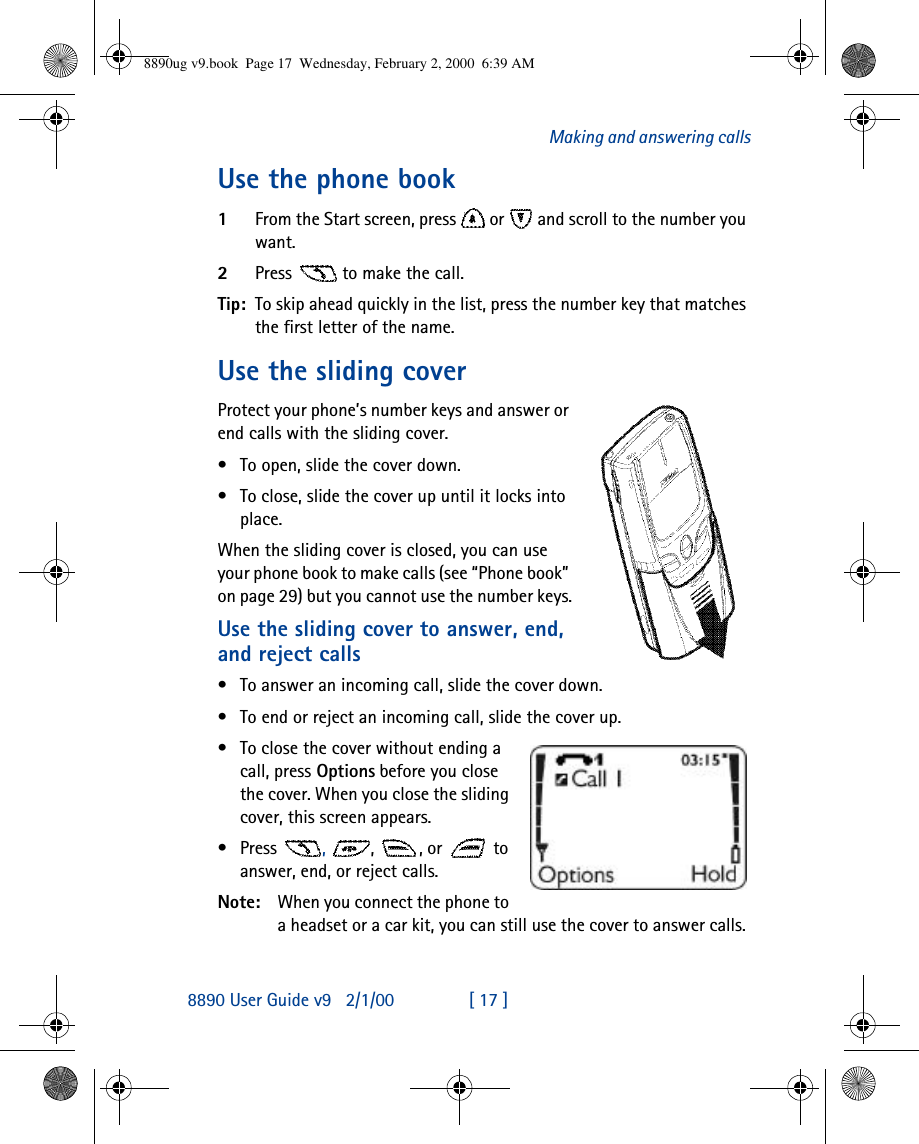 8890 User Guide v92/1/00 [ 17 ]Making and answering callsUse the phone book1From the Start screen, press  or  and scroll to the number you want. 2Press   to make the call.Tip: To skip ahead quickly in the list, press the number key that matches the first letter of the name.Use the sliding coverProtect your phone’s number keys and answer or end calls with the sliding cover.•To open, slide the cover down.•To close, slide the cover up until it locks into place.When the sliding cover is closed, you can use your phone book to make calls (see “Phone book” on page 29) but you cannot use the number keys.Use the sliding cover to answer, end, and reject calls•To answer an incoming call, slide the cover down.•To end or reject an incoming call, slide the cover up.•To close the cover without ending a call, press Options before you close the cover. When you close the sliding cover, this screen appears.•Press  ,  , , or  to answer, end, or reject calls.Note: When you connect the phone to a headset or a car kit, you can still use the cover to answer calls. 8890ug v9.book  Page 17  Wednesday, February 2, 2000  6:39 AM