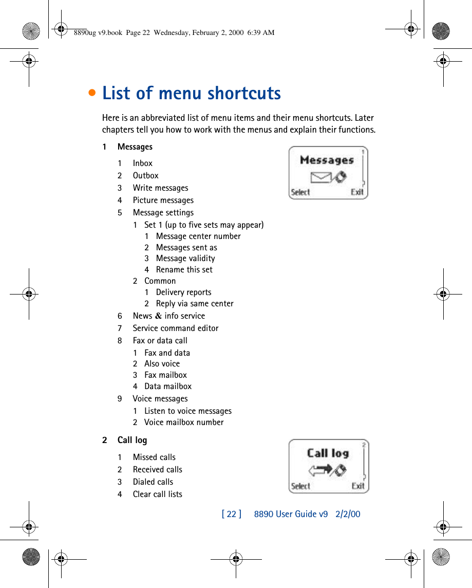 [ 22 ]     8890 User Guide v92/2/00•List of menu shortcutsHere is an abbreviated list of menu items and their menu shortcuts. Later chapters tell you how to work with the menus and explain their functions.1Messages1Inbox2Outbox3Write messages4Picture messages5Message settings1Set 1 (up to five sets may appear)1Message center number2Messages sent as3Message validity4Rename this set2Common1Delivery reports2Reply via same center6News &amp; info service7Service command editor8Fax or data call1Fax and data2Also voice3Fax mailbox4Data mailbox9Voice messages1Listen to voice messages2Voice mailbox number2Call log1Missed calls2Received calls3Dialed calls4Clear call lists8890ug v9.book  Page 22  Wednesday, February 2, 2000  6:39 AM