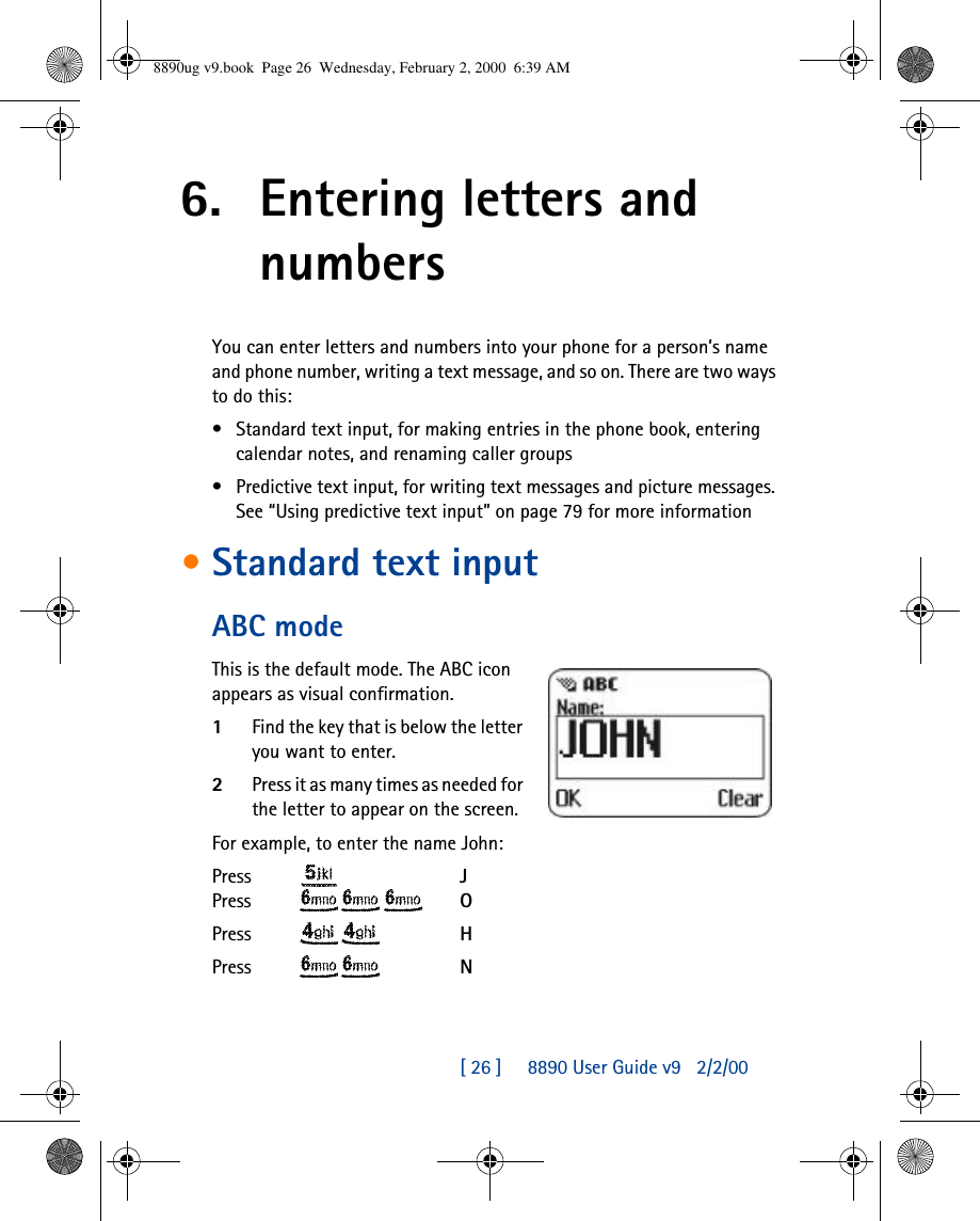 [ 26 ]     8890 User Guide v92/2/006. Entering letters and numbersYou can enter letters and numbers into your phone for a person’s name and phone number, writing a text message, and so on. There are two ways to do this:•Standard text input, for making entries in the phone book, entering calendar notes, and renaming caller groups •Predictive text input, for writing text messages and picture messages. See “Using predictive text input” on page 79 for more information•Standard text inputABC modeThis is the default mode. The ABC icon appears as visual confirmation. 1Find the key that is below the letter you want to enter.2Press it as many times as needed for the letter to appear on the screen.For example, to enter the name John:Press   JPress    OPress   HPress   N8890ug v9.book  Page 26  Wednesday, February 2, 2000  6:39 AM