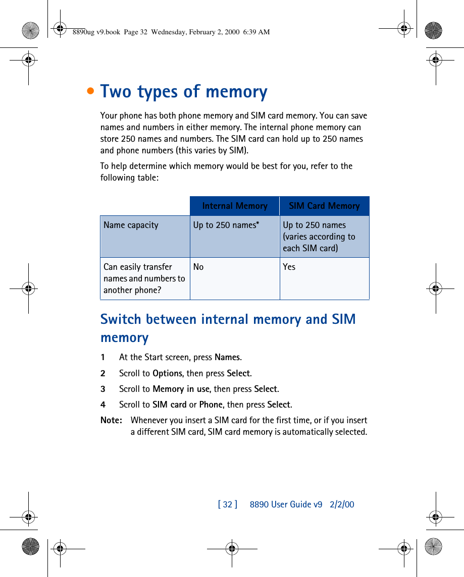 [ 32 ]     8890 User Guide v92/2/00•Two types of memoryYour phone has both phone memory and SIM card memory. You can save names and numbers in either memory. The internal phone memory can store 250 names and numbers. The SIM card can hold up to 250 names and phone numbers (this varies by SIM). To help determine which memory would be best for you, refer to the following table:Switch between internal memory and SIM memory1At the Start screen, press Names.2Scroll to Options, then press Select.3Scroll to Memory in use, then press Select.4Scroll to SIM card or Phone, then press Select.Note: Whenever you insert a SIM card for the first time, or if you insert a different SIM card, SIM card memory is automatically selected. Internal Memory SIM Card MemoryName capacity Up to 250 names* Up to 250 names (varies according to each SIM card)Can easily transfer names and numbers to another phone?No Yes8890ug v9.book  Page 32  Wednesday, February 2, 2000  6:39 AM