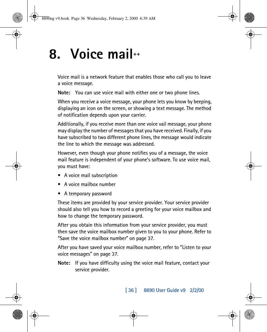 [ 36 ]     8890 User Guide v92/2/008. Voice mail++Voice mail is a network feature that enables those who call you to leave a voice message.Note: You can use voice mail with either one or two phone lines.When you receive a voice message, your phone lets you know by beeping, displaying an icon on the screen, or showing a text message. The method of notification depends upon your carrier. Additionally, if you receive more than one voice vail message, your phone may display the number of messages that you have received. Finally, if you have subscribed to two different phone lines, the message would indicate the line to which the message was addressed.However, even though your phone notifies you of a message, the voice mail feature is independent of your phone’s software. To use voice mail, you must have:•A voice mail subscription•A voice mailbox number•A temporary passwordThese items are provided by your service provider. Your service provider should also tell you how to record a greeting for your voice mailbox and how to change the temporary password.After you obtain this information from your service provider, you must then save the voice mailbox number given to you to your phone. Refer to “Save the voice mailbox number” on page37.After you have saved your voice mailbox number, refer to “Listen to your voice messages” on page37.Note: If you have difficulty using the voice mail feature, contact your service provider.8890ug v9.book  Page 36  Wednesday, February 2, 2000  6:39 AM