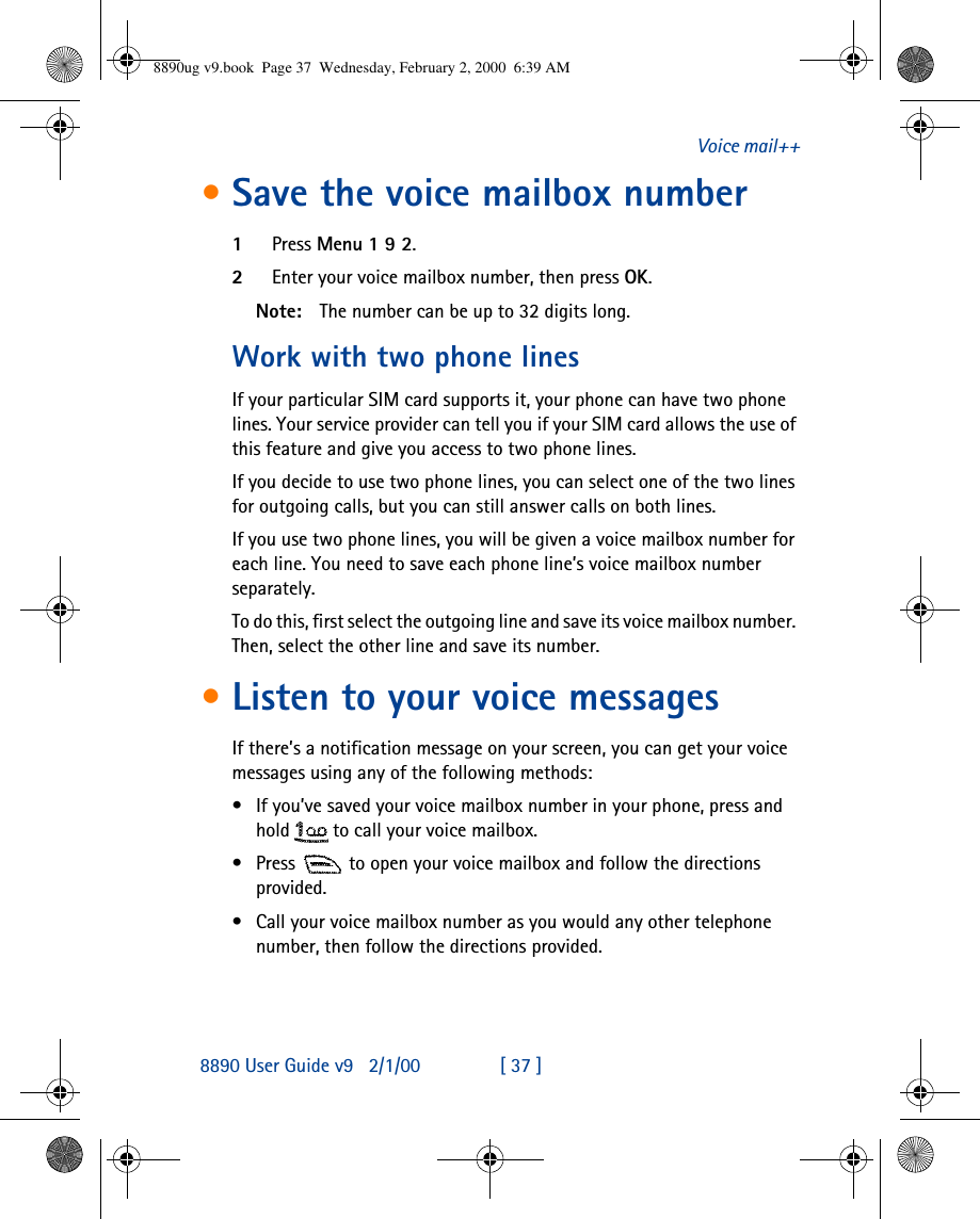 8890 User Guide v92/1/00 [ 37 ]Voice mail++•Save the voice mailbox number1Press Menu 1 9 2.2Enter your voice mailbox number, then press OK.Note: The number can be up to 32 digits long.Work with two phone linesIf your particular SIM card supports it, your phone can have two phone lines. Your service provider can tell you if your SIM card allows the use of this feature and give you access to two phone lines.If you decide to use two phone lines, you can select one of the two lines for outgoing calls, but you can still answer calls on both lines.If you use two phone lines, you will be given a voice mailbox number for each line. You need to save each phone line’s voice mailbox number separately.To do this, first select the outgoing line and save its voice mailbox number. Then, select the other line and save its number.•Listen to your voice messagesIf there’s a notification message on your screen, you can get your voice messages using any of the following methods:•If you’ve saved your voice mailbox number in your phone, press and hold  to call your voice mailbox. •Press  to open your voice mailbox and follow the directions provided.•Call your voice mailbox number as you would any other telephone number, then follow the directions provided.8890ug v9.book  Page 37  Wednesday, February 2, 2000  6:39 AM