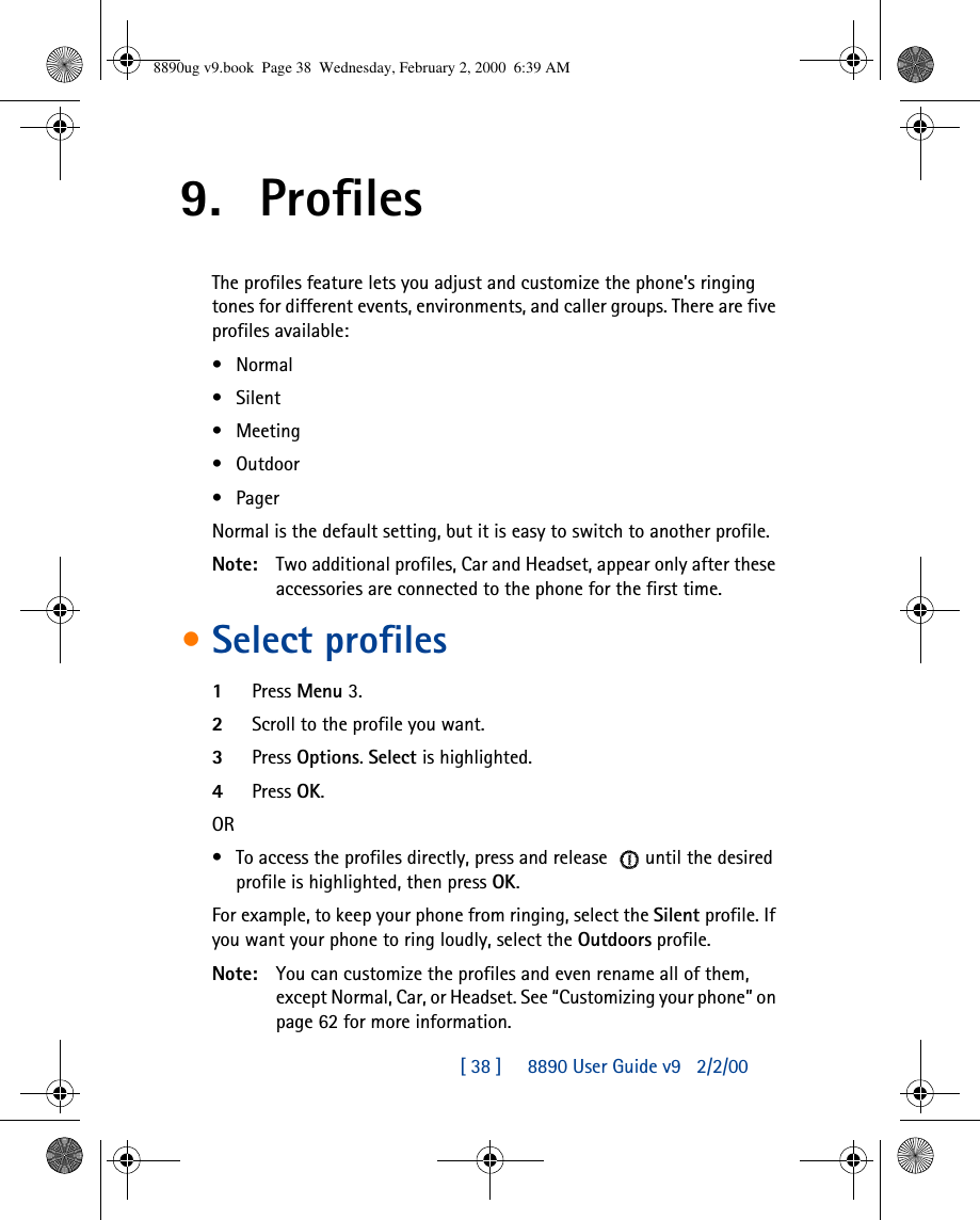 [ 38 ]     8890 User Guide v92/2/009. ProfilesThe profiles feature lets you adjust and customize the phone’s ringing tones for different events, environments, and caller groups. There are five profiles available:•Normal•Silent•Meeting•Outdoor•PagerNormal is the default setting, but it is easy to switch to another profile.Note: Two additional profiles, Car and Headset, appear only after these accessories are connected to the phone for the first time.•Select profiles1Press Menu 3.2Scroll to the profile you want.3Press Options. Select is highlighted.4Press OK.OR•To access the profiles directly, press and release until the desired profile is highlighted, then press OK.For example, to keep your phone from ringing, select the Silent profile. If you want your phone to ring loudly, select the Outdoors profile.Note: You can customize the profiles and even rename all of them, except Normal, Car, or Headset. See “Customizing your phone” on page 62 for more information.8890ug v9.book  Page 38  Wednesday, February 2, 2000  6:39 AM