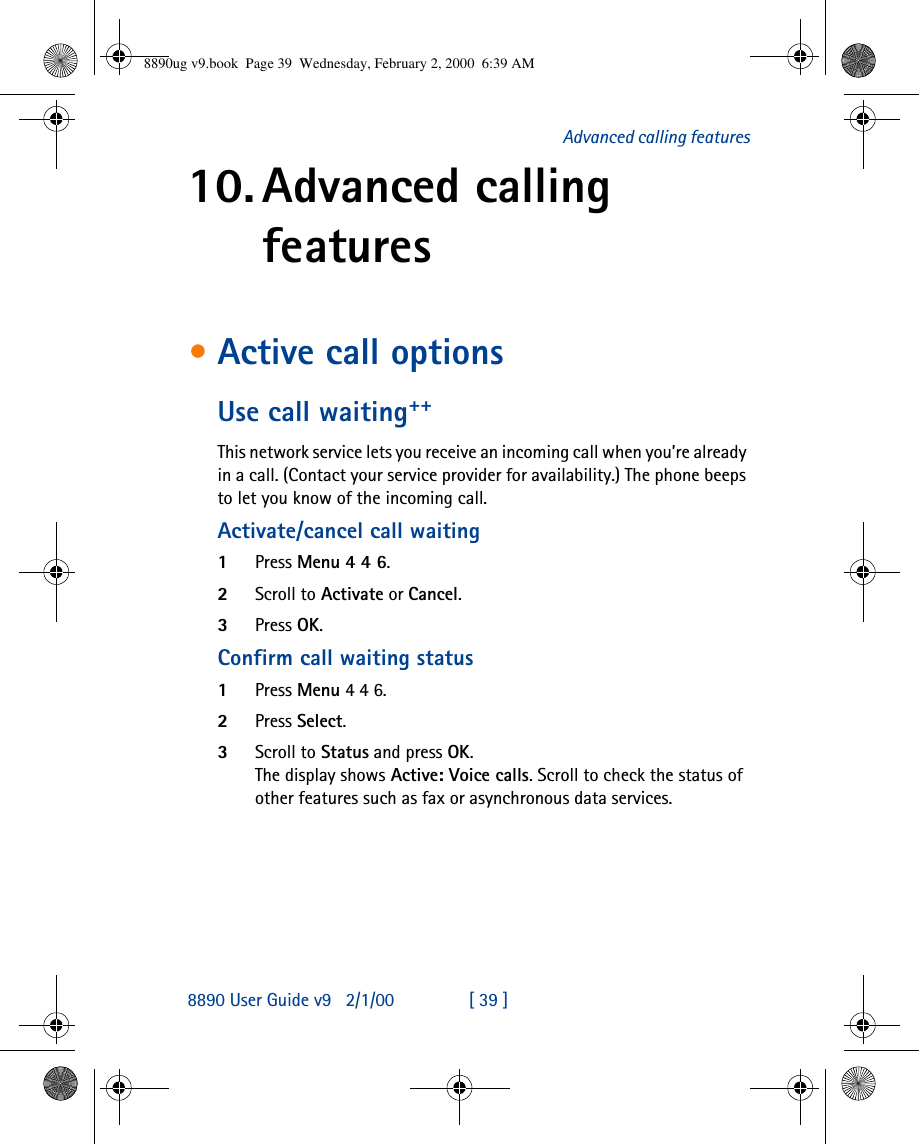 8890 User Guide v92/1/00 [ 39 ]Advanced calling features10. Advanced calling features•Active call optionsUse call waiting++This network service lets you receive an incoming call when you’re already in a call. (Contact your service provider for availability.) The phone beeps to let you know of the incoming call. Activate/cancel call waiting1Press Menu 4 4 6.2Scroll to Activate or Cancel.3Press OK.Confirm call waiting status1Press Menu 4 4 6.2Press Select.3Scroll to Status and press OK.The display shows Active: Voice calls. Scroll to check the status of other features such as fax or asynchronous data services.8890ug v9.book  Page 39  Wednesday, February 2, 2000  6:39 AM