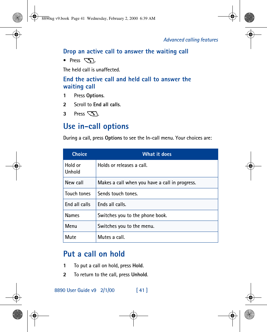 8890 User Guide v92/1/00 [ 41 ]Advanced calling featuresDrop an active call to answer the waiting call•Press  .The held call is unaffected.End the active call and held call to answer the waiting call1Press Options.2Scroll to End all calls.3Press .Use in-call optionsDuring a call, press Options to see the In-call menu. Your choices are:Put a call on hold1To put a call on hold, press Hold.2To return to the call, press Unhold.Choice What it doesHold or UnholdHolds or releases a call.New call Makes a call when you have a call in progress.Touch tones Sends touch tones.End all calls Ends all calls.Names Switches you to the phone book.Menu Switches you to the menu.Mute Mutes a call.8890ug v9.book  Page 41  Wednesday, February 2, 2000  6:39 AM