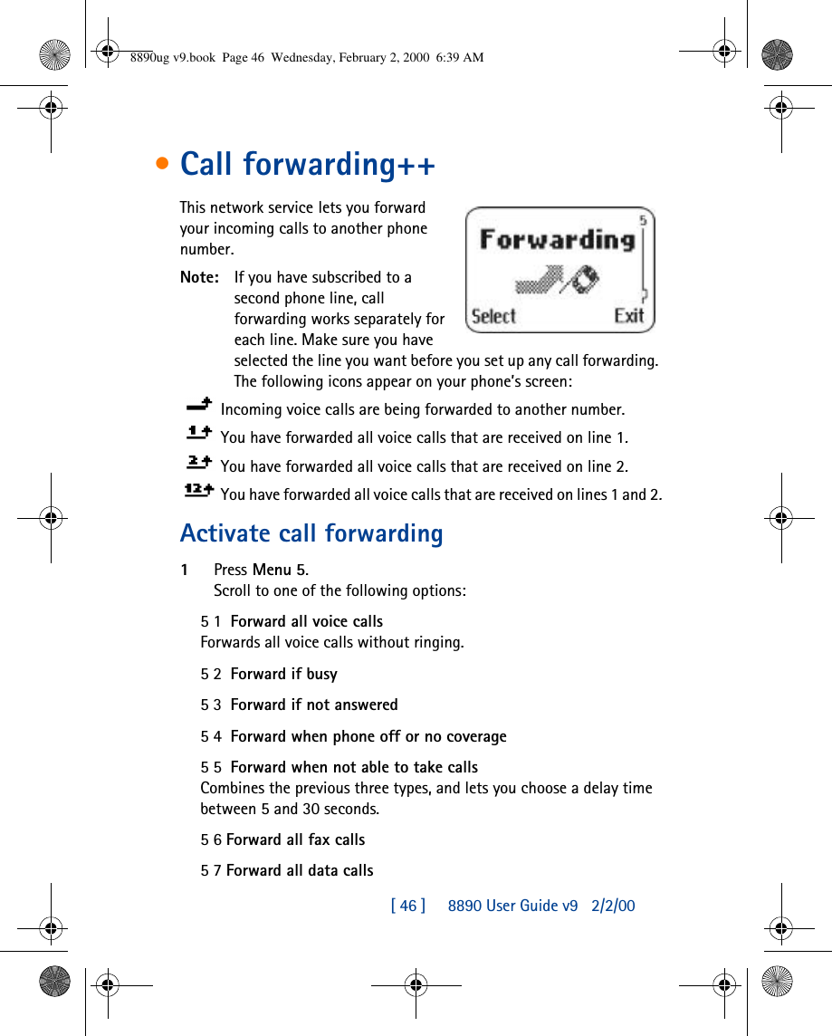 [ 46 ]     8890 User Guide v92/2/00•Call forwarding++This network service lets you forward your incoming calls to another phone number.Note: If you have subscribed to a second phone line, call forwarding works separately for each line. Make sure you have selected the line you want before you set up any call forwarding. The following icons appear on your phone’s screen: Incoming voice calls are being forwarded to another number. You have forwarded all voice calls that are received on line 1.You have forwarded all voice calls that are received on line 2.You have forwarded all voice calls that are received on lines 1 and 2.Activate call forwarding1Press Menu 5.Scroll to one of the following options:51  Forward all voice callsForwards all voice calls without ringing.52  Forward if busy53  Forward if not answered54  Forward when phone off or no coverage55  Forward when not able to take callsCombines the previous three types, and lets you choose a delay time between 5 and 30 seconds.56 Forward all fax calls57 Forward all data calls8890ug v9.book  Page 46  Wednesday, February 2, 2000  6:39 AM