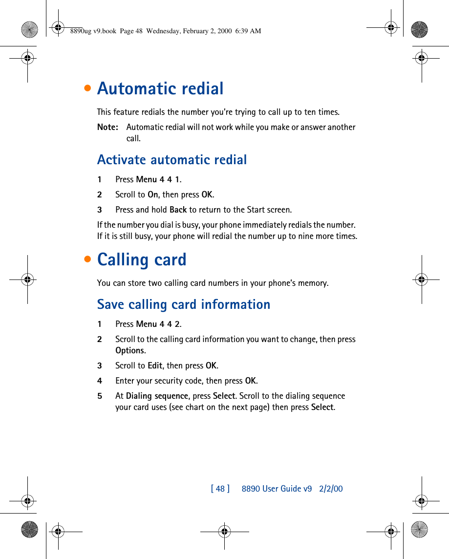 [ 48 ]     8890 User Guide v92/2/00•Automatic redialThis feature redials the number you’re trying to call up to ten times.Note: Automatic redial will not work while you make or answer another call.Activate automatic redial1Press Menu 4 4 1.2Scroll to On, then press OK.3Press and hold Back to return to the Start screen.If the number you dial is busy, your phone immediately redials the number. If it is still busy, your phone will redial the number up to nine more times.•Calling cardYou can store two calling card numbers in your phone’s memory.Save calling card information1Press Menu 4 4 2.2Scroll to the calling card information you want to change, then press Options.3Scroll to Edit, then press OK.4Enter your security code, then press OK.5At Dialing sequence, press Select. Scroll to the dialing sequence your card uses (see chart on the next page) then press Select.8890ug v9.book  Page 48  Wednesday, February 2, 2000  6:39 AM