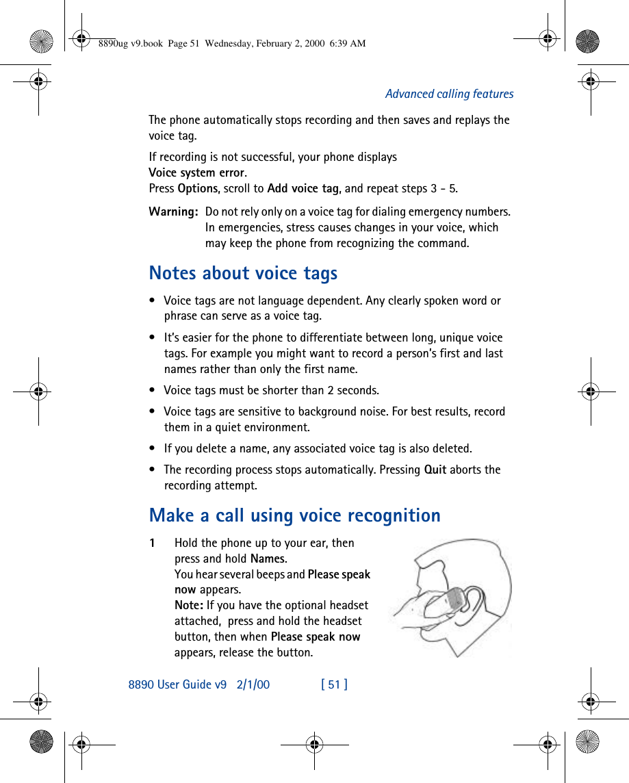 8890 User Guide v92/1/00 [ 51 ]Advanced calling featuresThe phone automatically stops recording and then saves and replays the voice tag.If recording is not successful, your phone displays Voice system error. Press Options, scroll to Add voice tag, and repeat steps 3 - 5.Warning: Do not rely only on a voice tag for dialing emergency numbers. In emergencies, stress causes changes in your voice, which may keep the phone from recognizing the command. Notes about voice tags•Voice tags are not language dependent. Any clearly spoken word or phrase can serve as a voice tag.•It’s easier for the phone to differentiate between long, unique voice tags. For example you might want to record a person’s first and last names rather than only the first name.•Voice tags must be shorter than 2 seconds.•Voice tags are sensitive to background noise. For best results, record them in a quiet environment.•If you delete a name, any associated voice tag is also deleted.•The recording process stops automatically. Pressing Quit aborts the recording attempt.Make a call using voice recognition1Hold the phone up to your ear, then press and hold Names.You hear several beeps and Please speak now appears.Note: If you have the optional headset attached,  press and hold the headset button, then when Please speak now   appears, release the button.8890ug v9.book  Page 51  Wednesday, February 2, 2000  6:39 AM