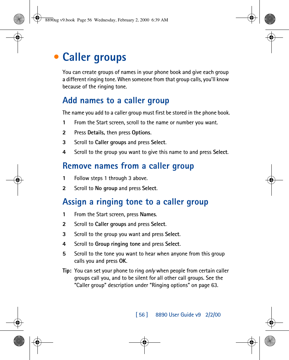 [ 56 ]     8890 User Guide v92/2/00•Caller groupsYou can create groups of names in your phone book and give each group a different ringing tone. When someone from that group calls, you’ll know because of the ringing tone.Add names to a caller groupThe name you add to a caller group must first be stored in the phone book.1From the Start screen, scroll to the name or number you want.2Press Details, then press Options.3Scroll to Caller groups and press Select.4Scroll to the group you want to give this name to and press Select.Remove names from a caller group1Follow steps 1 through 3 above.2Scroll to No group and press Select.Assign a ringing tone to a caller group1From the Start screen, press Names.2Scroll to Caller groups and press Select.3Scroll to the group you want and press Select.4Scroll to Group ringing tone and press Select. 5Scroll to the tone you want to hear when anyone from this group calls you and press OK.Tip: You can set your phone to ring only when people from certain caller groups call you, and to be silent for all other call groups. See the “Caller group” description under “Ringing options” on page63.8890ug v9.book  Page 56  Wednesday, February 2, 2000  6:39 AM
