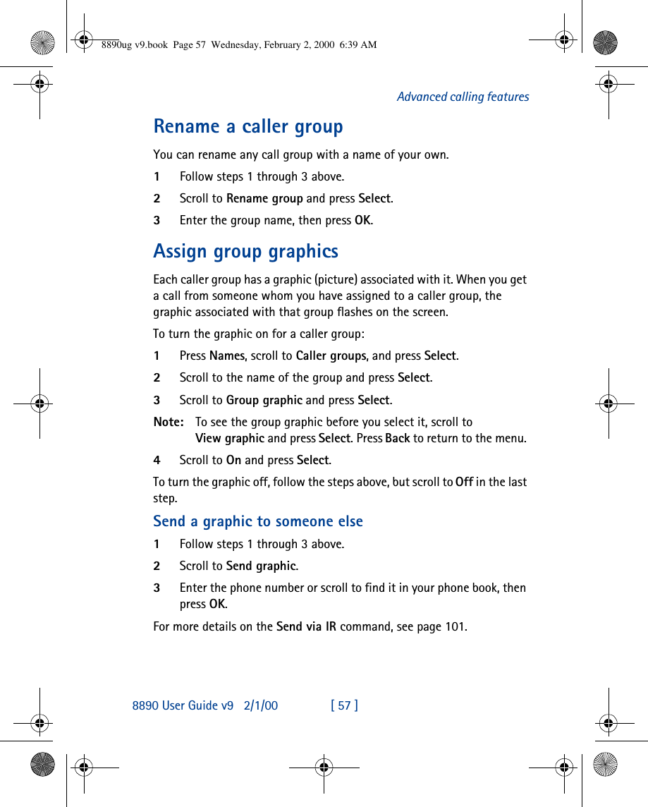 8890 User Guide v92/1/00 [ 57 ]Advanced calling featuresRename a caller groupYou can rename any call group with a name of your own.1Follow steps 1 through 3 above.2Scroll to Rename group and press Select.3Enter the group name, then press OK.Assign group graphicsEach caller group has a graphic (picture) associated with it. When you get a call from someone whom you have assigned to a caller group, the graphic associated with that group flashes on the screen.To turn the graphic on for a caller group:1Press Names, scroll to Caller groups, and press Select. 2Scroll to the name of the group and press Select. 3Scroll to Group graphic and press Select. Note: To see the group graphic before you select it, scroll to View graphic and press Select. Press Back to return to the menu. 4Scroll to On and press Select.To turn the graphic off, follow the steps above, but scroll to Off in the last step.Send a graphic to someone else1Follow steps 1 through 3 above.2Scroll to Send graphic. 3Enter the phone number or scroll to find it in your phone book, then press OK.For more details on the Send via IR command, see page 101.8890ug v9.book  Page 57  Wednesday, February 2, 2000  6:39 AM