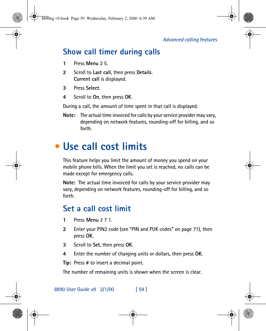 8890 User Guide v92/1/00 [ 59 ]Advanced calling featuresShow call timer during calls1Press Menu 2 5.2Scroll to Last call, then press Details.Current call is displayed. 3Press Select.4Scroll to On, then press OK.During a call, the amount of time spent in that call is displayed.Note: The actual time invoiced for calls by your service provider may vary, depending on network features, rounding-off for billing, and so forth.•Use call cost limitsThis feature helps you limit the amount of money you spend on your mobile phone bills. When the limit you set is reached, no calls can be made except for emergency calls.Note: The actual time invoiced for calls by your service provider may vary, depending on network features, rounding-off for billing, and so forth.Set a call cost limit1Press Menu 2 7 1.2Enter your PIN2 code (see “PIN and PUK codes” on page 71), then press OK.3Scroll to Set, then press OK.4Enter the number of charging units or dollars, then press OK.Tip: Press # to insert a decimal point.The number of remaining units is shown when the screen is clear.8890ug v9.book  Page 59  Wednesday, February 2, 2000  6:39 AM