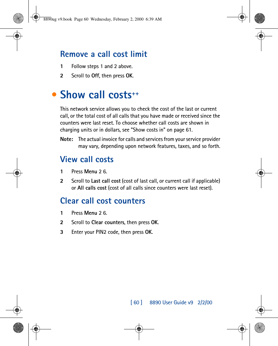 [ 60 ]     8890 User Guide v92/2/00Remove a call cost limit1Follow steps 1 and 2 above.2Scroll to Off, then press OK.•Show call costs++This network service allows you to check the cost of the last or current call, or the total cost of all calls that you have made or received since the counters were last reset. To choose whether call costs are shown in charging units or in dollars, see &quot;Show costs in&quot; on page61.Note: The actual invoice for calls and services from your service provider may vary, depending upon network features, taxes, and so forth.View call costs1Press Menu 2 6.2Scroll to Last call cost (cost of last call, or current call if applicable) or All calls cost (cost of all calls since counters were last reset).Clear call cost counters1Press Menu 2 6.2Scroll to Clear counters, then press OK.3Enter your PIN2 code, then press OK.8890ug v9.book  Page 60  Wednesday, February 2, 2000  6:39 AM