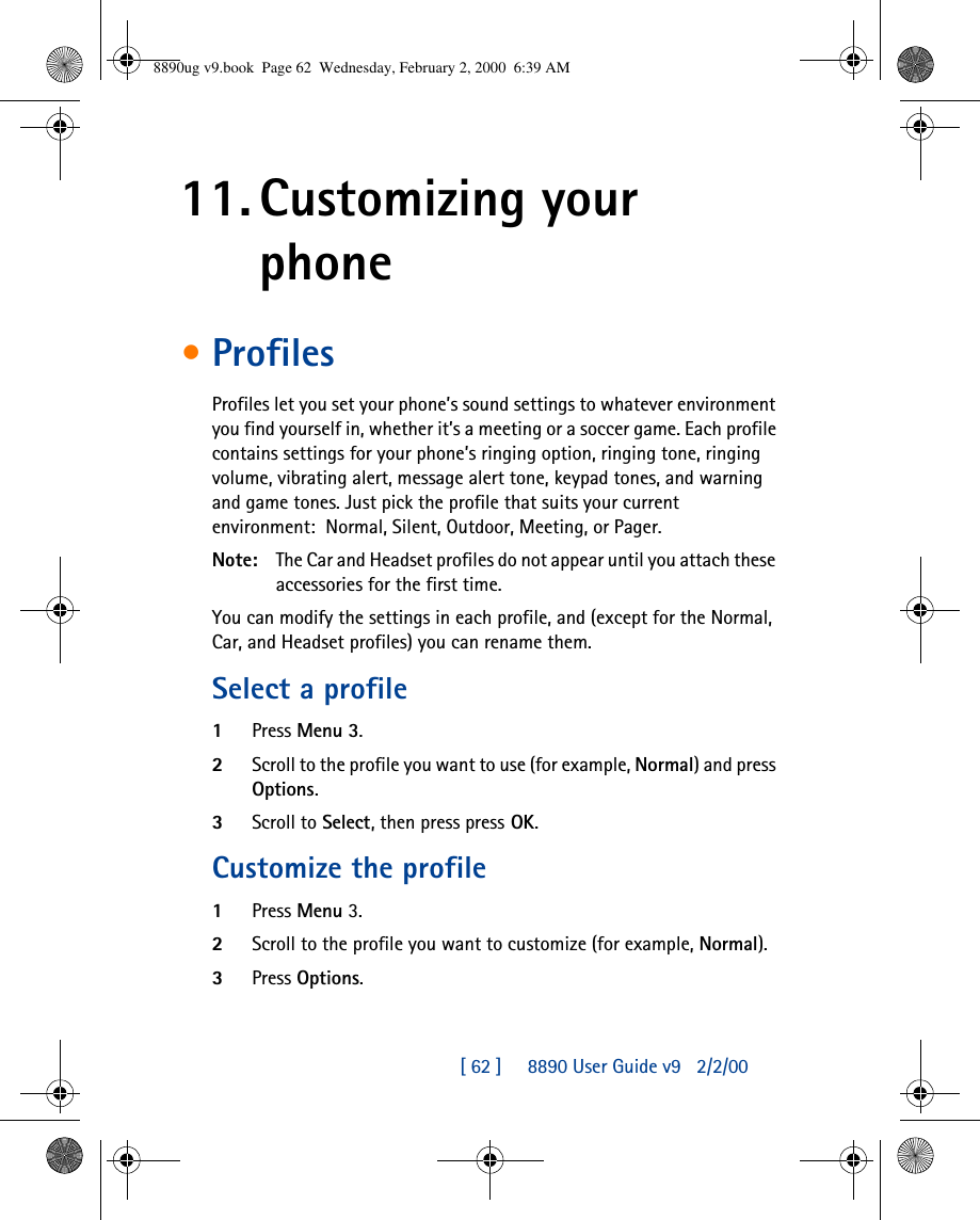 [ 62 ]     8890 User Guide v92/2/0011. Customizing your phone•ProfilesProfiles let you set your phone’s sound settings to whatever environment you find yourself in, whether it’s a meeting or a soccer game. Each profile contains settings for your phone’s ringing option, ringing tone, ringing volume, vibrating alert, message alert tone, keypad tones, and warning and game tones. Just pick the profile that suits your current environment:Normal, Silent, Outdoor, Meeting, or Pager.Note: The Car and Headset profiles do not appear until you attach these accessories for the first time.You can modify the settings in each profile, and (except for the Normal, Car, and Headset profiles) you can rename them.Select a profile1Press Menu 3.2Scroll to the profile you want to use (for example, Normal) and press Options.3Scroll to Select, then press press OK.Customize the profile1Press Menu 3.2Scroll to the profile you want to customize (for example, Normal).3Press Options.8890ug v9.book  Page 62  Wednesday, February 2, 2000  6:39 AM