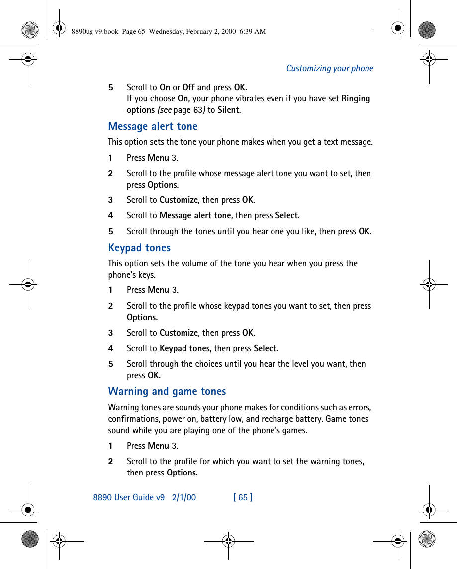 8890 User Guide v92/1/00 [ 65 ]Customizing your phone5Scroll to On or Off and press OK. If you choose On, your phone vibrates even if you have set Ringing options (see page63) to Silent.Message alert toneThis option sets the tone your phone makes when you get a text message.1Press Menu 3.2Scroll to the profile whose message alert tone you want to set, then press Options.3Scroll to Customize, then press OK.4Scroll to Message alert tone, then press Select.5Scroll through the tones until you hear one you like, then press OK.Keypad tonesThis option sets the volume of the tone you hear when you press the phone’s keys.1Press Menu 3.2Scroll to the profile whose keypad tones you want to set, then press Options.3Scroll to Customize, then press OK.4Scroll to Keypad tones, then press Select. 5Scroll through the choices until you hear the level you want, then press OK.Warning and game tonesWarning tones are sounds your phone makes for conditions such as errors, confirmations, power on, battery low, and recharge battery. Game tones  sound while you are playing one of the phone’s games. 1Press Menu 3.2Scroll to the profile for which you want to set the warning tones, then press Options.8890ug v9.book  Page 65  Wednesday, February 2, 2000  6:39 AM