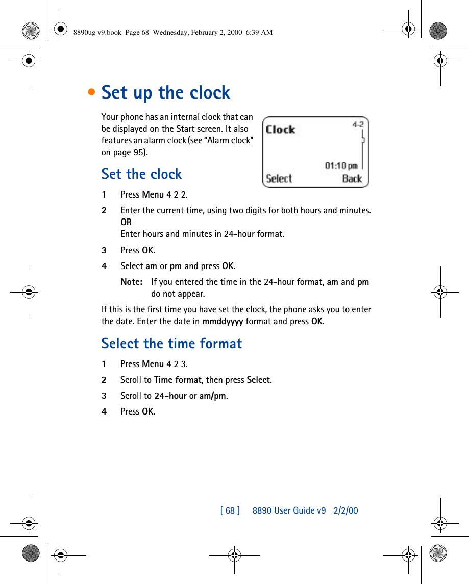 [ 68 ]     8890 User Guide v92/2/00•Set up the clockYour phone has an internal clock that can be displayed on the Start screen. It also features an alarm clock (see “Alarm clock” on page95).Set the clock1Press Menu 4 2 2.2Enter the current time, using two digits for both hours and minutes. OREnter hours and minutes in 24-hour format.3Press OK.4Select am or pm and press OK.Note: If you entered the time in the 24-hour format, am and pm do not appear.If this is the first time you have set the clock, the phone asks you to enter the date. Enter the date in mmddyyyy format and press OK.Select the time format1Press Menu 4 2 3.2Scroll to Time format, then press Select.3Scroll to 24-hour or am/pm.4Press OK.8890ug v9.book  Page 68  Wednesday, February 2, 2000  6:39 AM