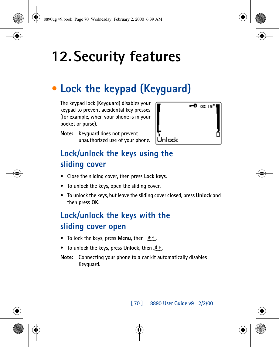[ 70 ]     8890 User Guide v92/2/0012. Security features•Lock the keypad (Keyguard)The keypad lock (Keyguard) disables your keypad to prevent accidental key presses (for example, when your phone is in your pocket or purse).Note: Keyguard does not prevent unauthorized use of your phone.Lock/unlock the keys using the sliding cover•Close the sliding cover, then press Lock keys.•To unlock the keys, open the sliding cover.•To unlock the keys, but leave the sliding cover closed, press Unlock and then press OK.Lock/unlock the keys with the sliding cover open•To lock the keys, press Menu, then  .•To unlock the keys, press Unlock, then .Note: Connecting your phone to a car kit automatically disables Keyguard.8890ug v9.book  Page 70  Wednesday, February 2, 2000  6:39 AM