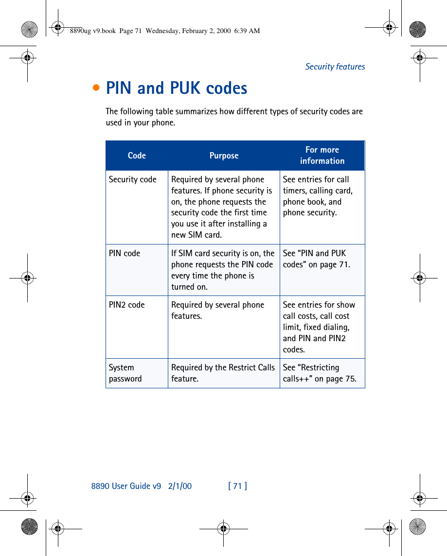 8890 User Guide v92/1/00 [ 71 ]Security features•PIN and PUK codesThe following table summarizes how different types of security codes are used in your phone.Code Purpose For more informationSecurity code Required by several phone features. If phone security is on, the phone requests the security code the first time you use it after installing a new SIM card.See entries for call timers, calling card, phone book, and phone security.PIN code If SIM card security is on, the phone requests the PIN code every time the phone is turned on.See “PIN and PUK codes” on page71.PIN2 code Required by several phone features.See entries for show call costs, call cost limit, fixed dialing, and PIN and PIN2 codes.System passwordRequired by the Restrict Calls feature.See “Restricting calls++” on page75.8890ug v9.book  Page 71  Wednesday, February 2, 2000  6:39 AM