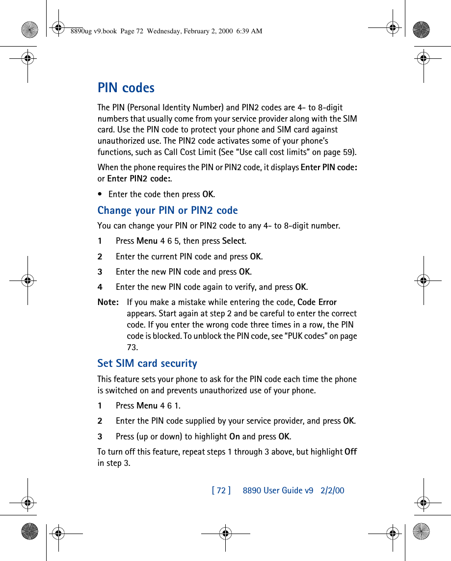[ 72 ]     8890 User Guide v92/2/00PIN codesThe PIN (Personal Identity Number) and PIN2 codes are 4- to 8-digit numbers that usually come from your service provider along with the SIM card. Use the PIN code to protect your phone and SIM card against unauthorized use. The PIN2 code activates some of your phone’s functions, such as Call Cost Limit (See “Use call cost limits” on page 59). When the phone requires the PIN or PIN2 code, it displays Enter PIN code: or Enter PIN2 code:. •Enter the code then press OK.Change your PIN or PIN2 codeYou can change your PIN or PIN2 code to any 4- to 8-digit number.1Press Menu 4 6 5, then press Select.2Enter the current PIN code and press OK.3Enter the new PIN code and press OK.4Enter the new PIN code again to verify, and press OK.Note: If you make a mistake while entering the code, Code Error appears. Start again at step 2 and be careful to enter the correct code. If you enter the wrong code three times in a row, the PIN code is blocked. To unblock the PIN code, see “PUK codes” on page 73.Set SIM card securityThis feature sets your phone to ask for the PIN code each time the phone is switched on and prevents unauthorized use of your phone. 1Press Menu 4 6 1.2Enter the PIN code supplied by your service provider, and press OK.3Press (up or down) to highlight On and press OK.To turn off this feature, repeat steps 1 through 3 above, but highlight Off in step 3.8890ug v9.book  Page 72  Wednesday, February 2, 2000  6:39 AM