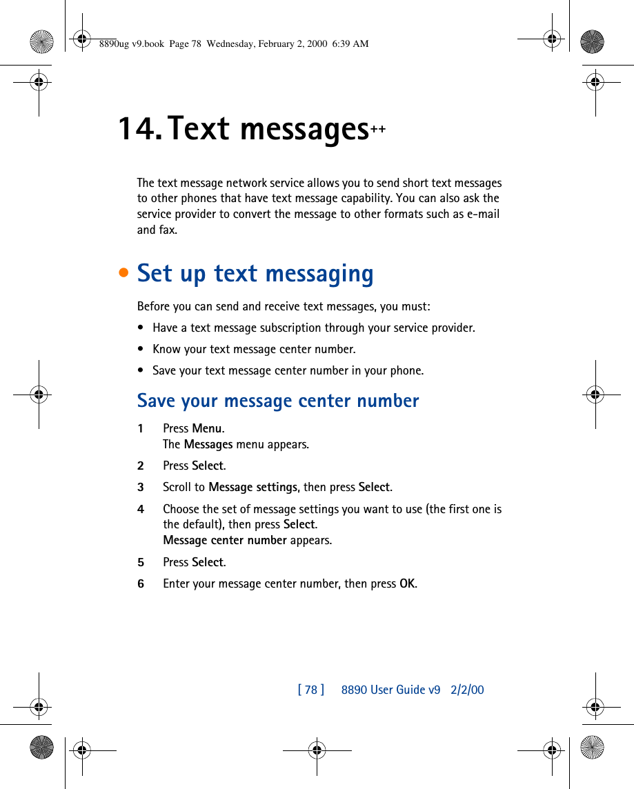 [ 78 ]     8890 User Guide v92/2/0014. Text messages++The text message network service allows you to send short text messages to other phones that have text message capability. You can also ask the service provider to convert the message to other formats such as e-mail and fax. •Set up text messagingBefore you can send and receive text messages, you must:•Have a text message subscription through your service provider.•Know your text message center number.•Save your text message center number in your phone.Save your message center number 1Press Menu. The Messages menu appears. 2Press Select.3Scroll to Message settings, then press Select.4Choose the set of message settings you want to use (the first one is the default), then press Select. Message center number appears. 5Press Select.6Enter your message center number, then press OK.8890ug v9.book  Page 78  Wednesday, February 2, 2000  6:39 AM