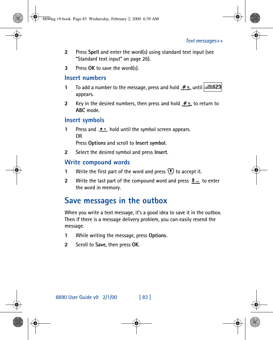 8890 User Guide v92/1/00 [ 83 ]Text messages++2Press Spell and enter the word(s) using standard text input (see “Standard text input” on page 26). 3Press OK to save the word(s).Insert numbers1To add a number to the message, press and hold  until   appears. 2Key in the desired numbers, then press and hold  to return to ABC mode.Insert symbols1Press and  hold until the symbol screen appears. ORPress Options and scroll to Insert symbol.2Select the desired symbol and press Insert.Write compound words1Write the first part of the word and press  to accept it. 2Write the last part of the compound word and press  to enter the word in memory.Save messages in the outboxWhen you write a text message, it’s a good idea to save it in the outbox. Then if there is a message delivery problem, you can easily resend the message.1While writing the message, press Options.2Scroll to Save, then press OK.8890ug v9.book  Page 83  Wednesday, February 2, 2000  6:39 AM